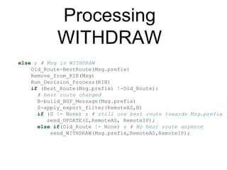 Processing
WITHDRAW
else : # Msg is WITHDRAW
Old_Route=BestRoute(Msg.prefix)
Remove_from_RIB(Msg)
Run_Decision_Process(RIB)
if (Best_Route(Msg.prefix) !=Old_Route):
# best route changed
B=build_BGP_Message(Msg.prefix)
S=apply_export_filter(RemoteAS,B)
if (S != None) : # still one best route towards Msg.prefix
send_UPDATE(S,RemoteAS, RemoteIP);
else if(Old_Route != None) : # No best route anymore
send_WITHDRAW(Msg.prefix,RemoteAS,RemoteIP);
 
