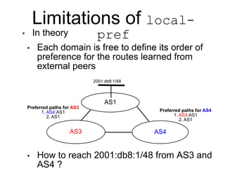 Limitations of local-
pref
• In theory
• Each domain is free to define its order of
preference for the routes learned from
external peers
• How to reach 2001:db8:1/48 from AS3 and
AS4 ?
AS1
AS3 AS4
Preferred paths for AS4
1. AS3:AS1
2. AS1
Preferred paths for AS3
1. AS4:AS1
2. AS1
2001:db8:1/48
 