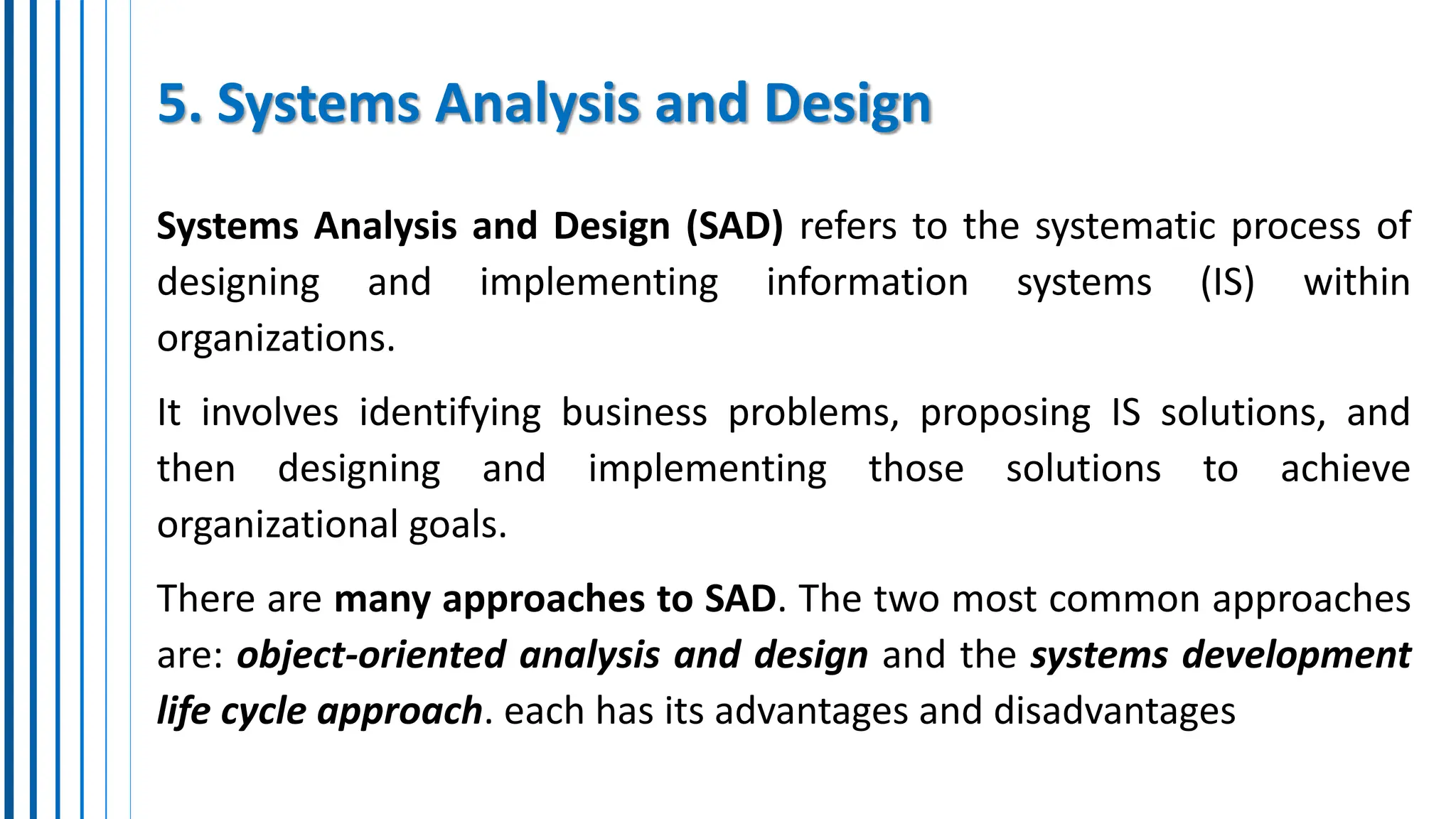 5. Systems Analysis and Design
Systems Analysis and Design (SAD) refers to the systematic process of
designing and implementing information systems (IS) within
organizations.
It involves identifying business problems, proposing IS solutions, and
then designing and implementing those solutions to achieve
organizational goals.
There are many approaches to SAD. The two most common approaches
are: object-oriented analysis and design and the systems development
life cycle approach. each has its advantages and disadvantages
 