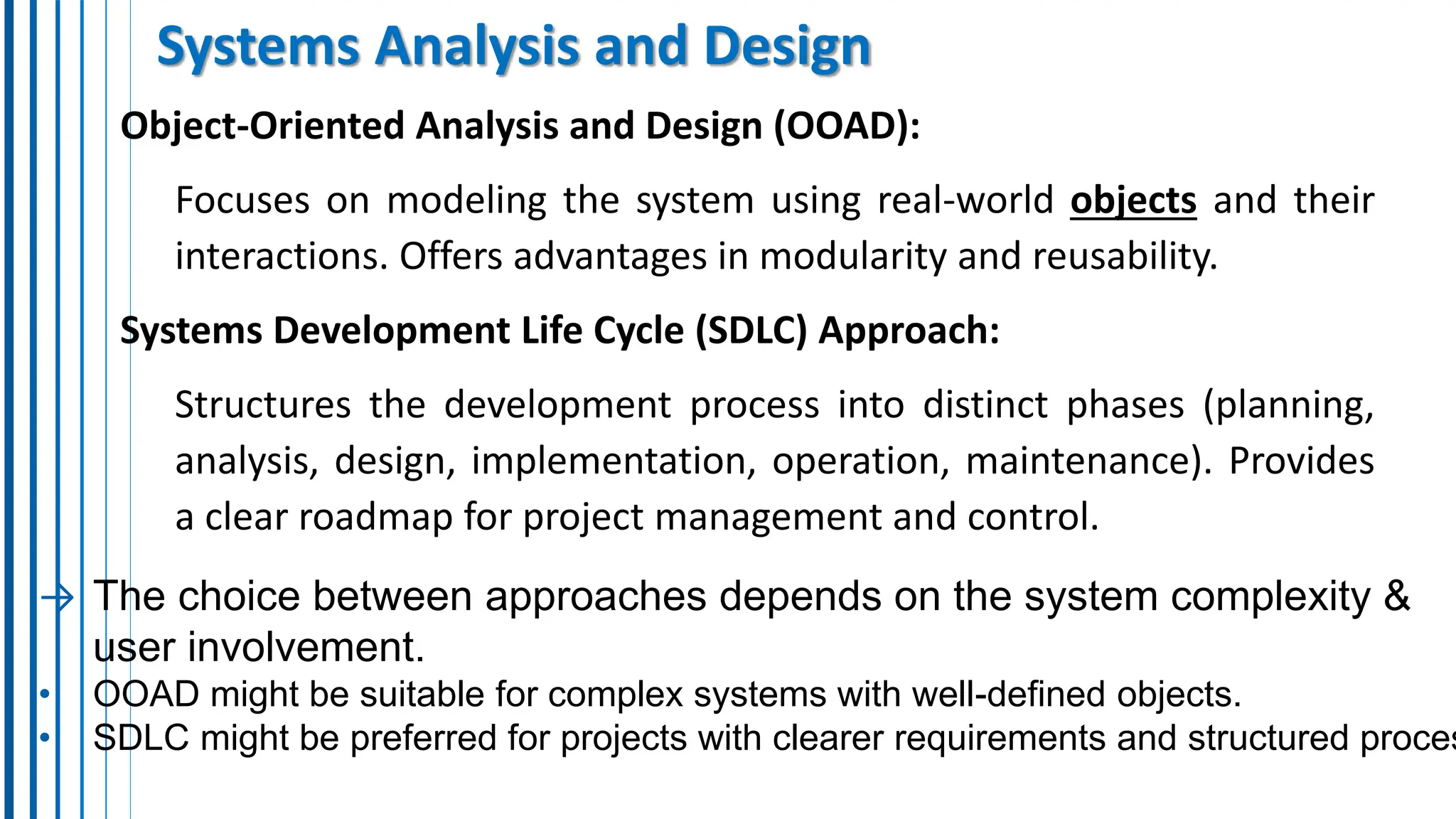 Systems Analysis and Design
Object-Oriented Analysis and Design (OOAD):
Focuses on modeling the system using real-world objects and their
interactions. Offers advantages in modularity and reusability.
Systems Development Life Cycle (SDLC) Approach:
Structures the development process into distinct phases (planning,
analysis, design, implementation, operation, maintenance). Provides
a clear roadmap for project management and control.
→ The choice between approaches depends on the system complexity &
user involvement.
• OOAD might be suitable for complex systems with well-defined objects.
• SDLC might be preferred for projects with clearer requirements and structured proces
 