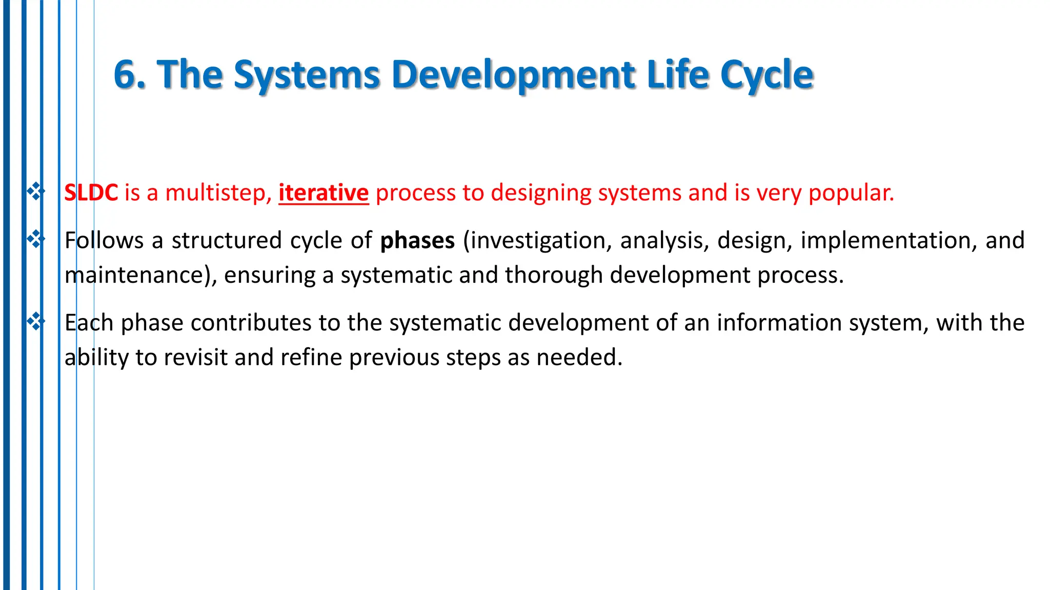 6. The Systems Development Life Cycle
 SLDC is a multistep, iterative process to designing systems and is very popular.
 Follows a structured cycle of phases (investigation, analysis, design, implementation, and
maintenance), ensuring a systematic and thorough development process.
 Each phase contributes to the systematic development of an information system, with the
ability to revisit and refine previous steps as needed.
 