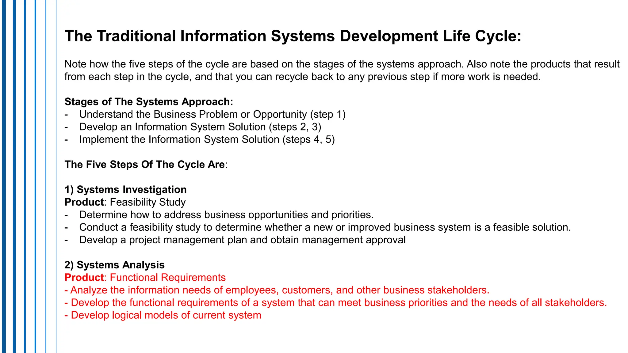The Traditional Information Systems Development Life Cycle:
Note how the five steps of the cycle are based on the stages of the systems approach. Also note the products that result
from each step in the cycle, and that you can recycle back to any previous step if more work is needed.
Stages of The Systems Approach:
- Understand the Business Problem or Opportunity (step 1)
- Develop an Information System Solution (steps 2, 3)
- Implement the Information System Solution (steps 4, 5)
The Five Steps Of The Cycle Are:
1) Systems Investigation
Product: Feasibility Study
- Determine how to address business opportunities and priorities.
- Conduct a feasibility study to determine whether a new or improved business system is a feasible solution.
- Develop a project management plan and obtain management approval
2) Systems Analysis
Product: Functional Requirements
- Analyze the information needs of employees, customers, and other business stakeholders.
- Develop the functional requirements of a system that can meet business priorities and the needs of all stakeholders.
- Develop logical models of current system
 