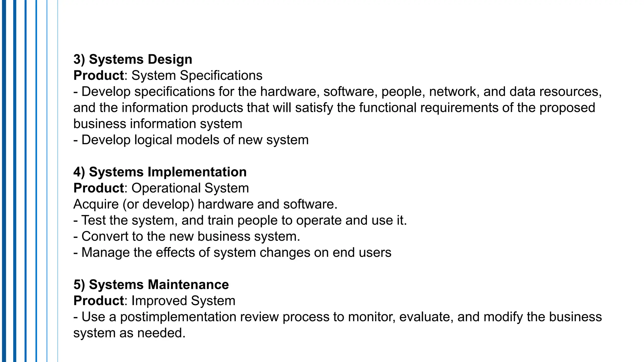 3) Systems Design
Product: System Specifications
- Develop specifications for the hardware, software, people, network, and data resources,
and the information products that will satisfy the functional requirements of the proposed
business information system
- Develop logical models of new system
4) Systems Implementation
Product: Operational System
Acquire (or develop) hardware and software.
- Test the system, and train people to operate and use it.
- Convert to the new business system.
- Manage the effects of system changes on end users
5) Systems Maintenance
Product: Improved System
- Use a postimplementation review process to monitor, evaluate, and modify the business
system as needed.
 