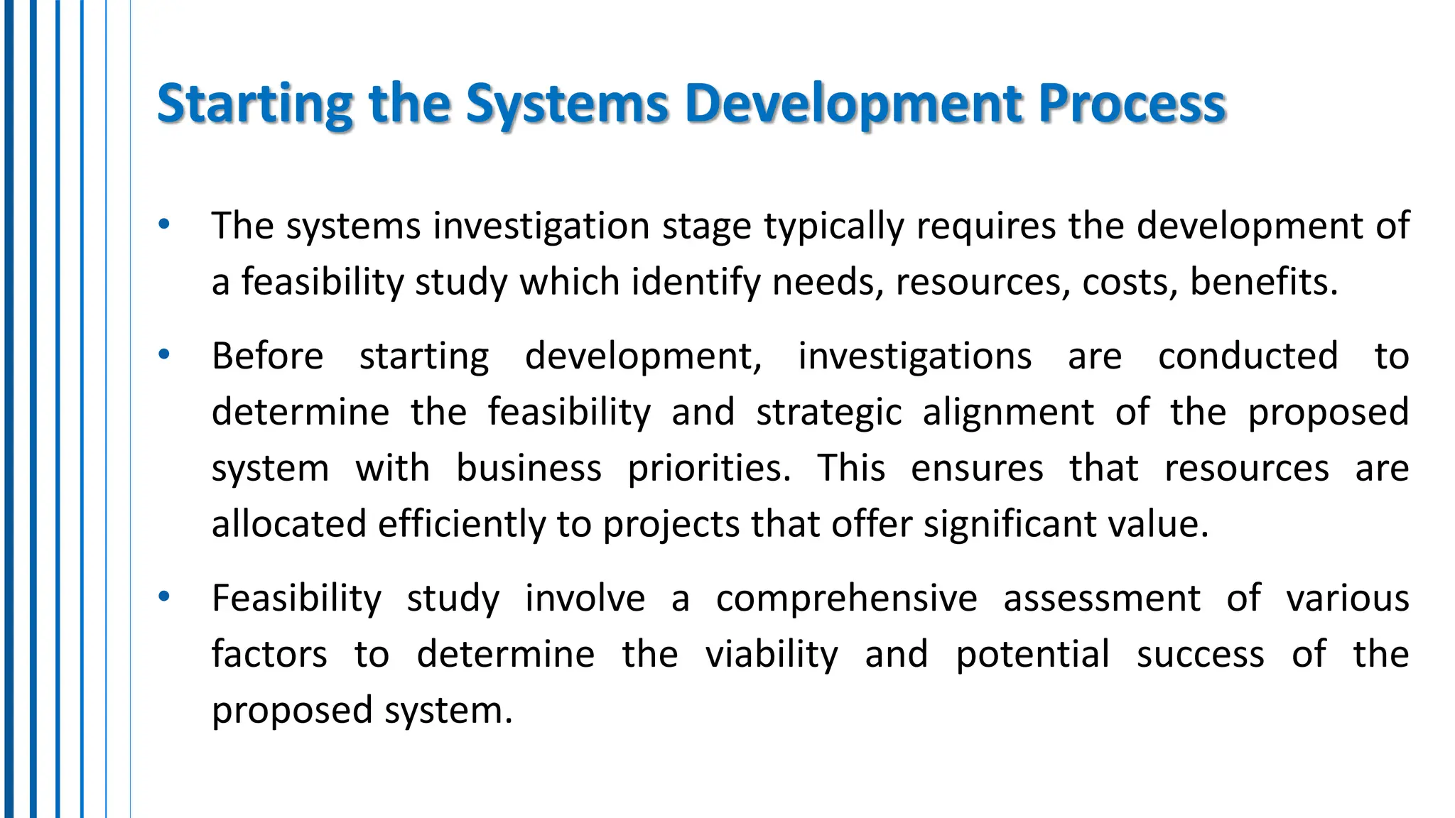 Starting the Systems Development Process
• The systems investigation stage typically requires the development of
a feasibility study which identify needs, resources, costs, benefits.
• Before starting development, investigations are conducted to
determine the feasibility and strategic alignment of the proposed
system with business priorities. This ensures that resources are
allocated efficiently to projects that offer significant value.
• Feasibility study involve a comprehensive assessment of various
factors to determine the viability and potential success of the
proposed system.
 