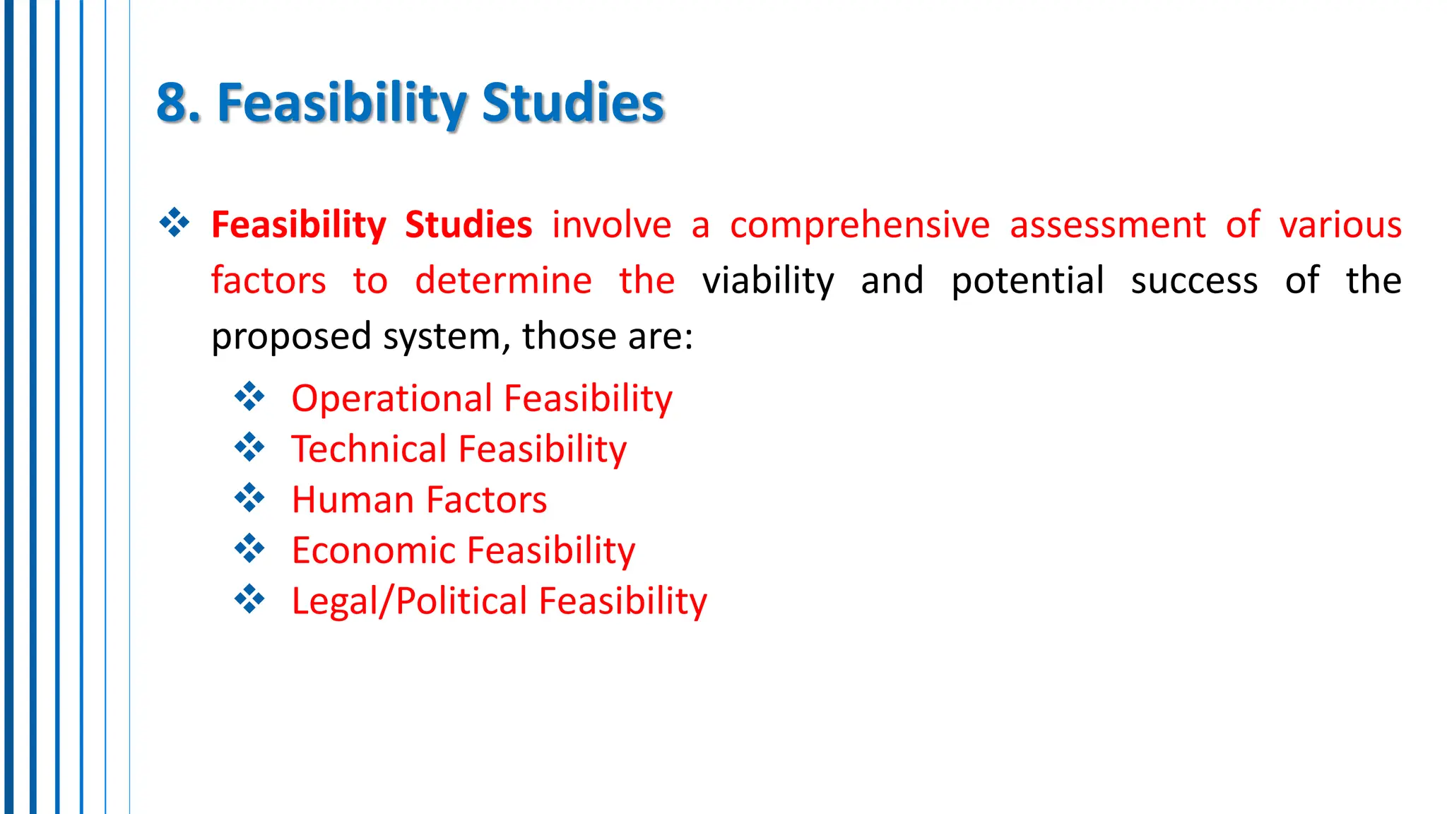 8. Feasibility Studies
 Feasibility Studies involve a comprehensive assessment of various
factors to determine the viability and potential success of the
proposed system, those are:
 Operational Feasibility
 Technical Feasibility
 Human Factors
 Economic Feasibility
 Legal/Political Feasibility
 
