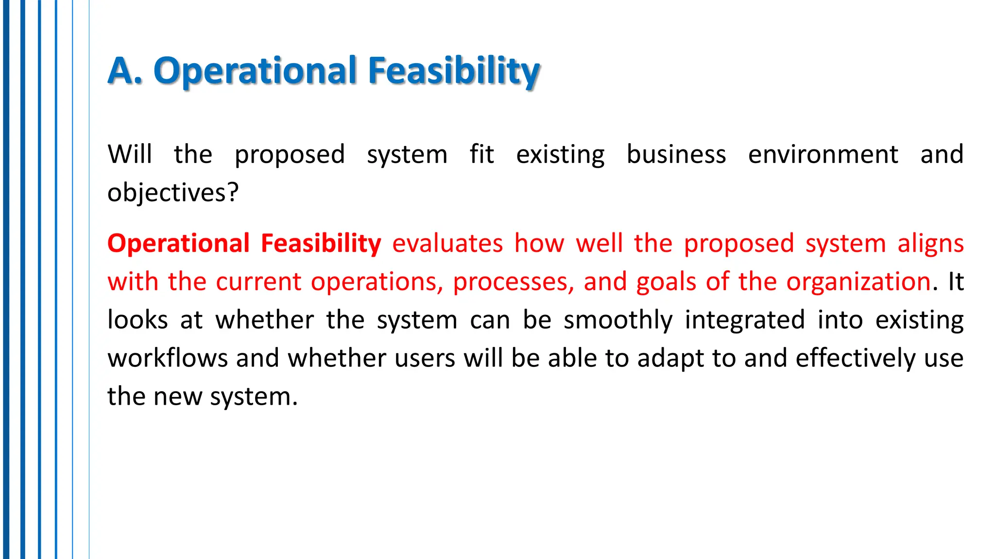 A. Operational Feasibility
Will the proposed system fit existing business environment and
objectives?
Operational Feasibility evaluates how well the proposed system aligns
with the current operations, processes, and goals of the organization. It
looks at whether the system can be smoothly integrated into existing
workflows and whether users will be able to adapt to and effectively use
the new system.
 