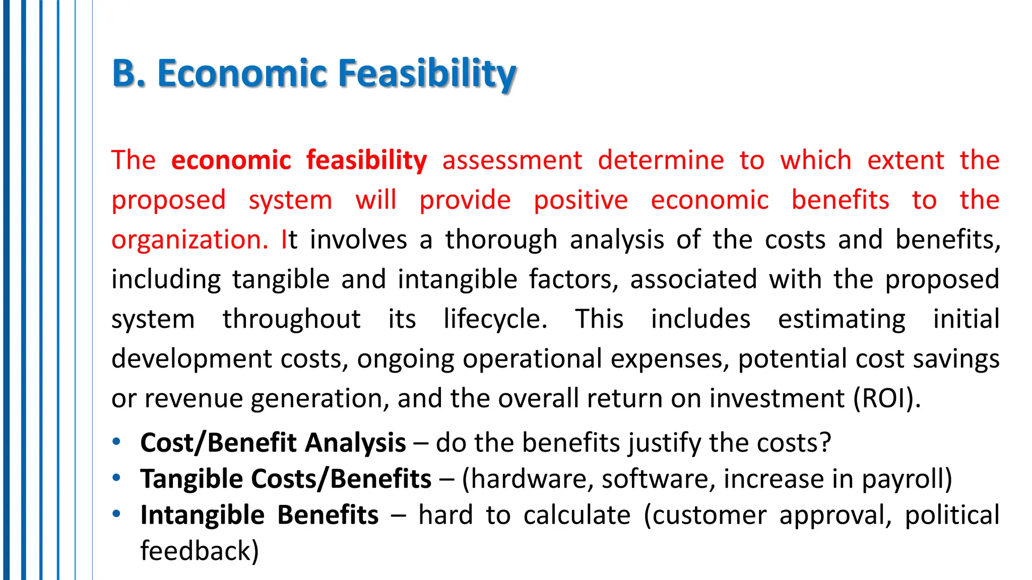 B. Economic Feasibility
The economic feasibility assessment determine to which extent the
proposed system will provide positive economic benefits to the
organization. It involves a thorough analysis of the costs and benefits,
including tangible and intangible factors, associated with the proposed
system throughout its lifecycle. This includes estimating initial
development costs, ongoing operational expenses, potential cost savings
or revenue generation, and the overall return on investment (ROI).
• Cost/Benefit Analysis – do the benefits justify the costs?
• Tangible Costs/Benefits – (hardware, software, increase in payroll)
• Intangible Benefits – hard to calculate (customer approval, political
feedback)
 