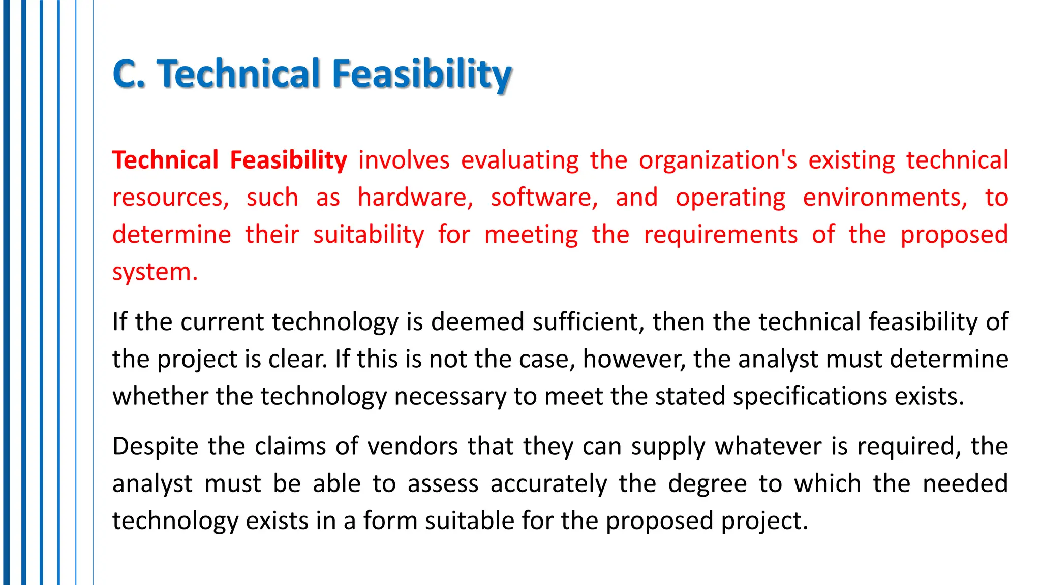 C. Technical Feasibility
Technical Feasibility involves evaluating the organization's existing technical
resources, such as hardware, software, and operating environments, to
determine their suitability for meeting the requirements of the proposed
system.
If the current technology is deemed sufficient, then the technical feasibility of
the project is clear. If this is not the case, however, the analyst must determine
whether the technology necessary to meet the stated specifications exists.
Despite the claims of vendors that they can supply whatever is required, the
analyst must be able to assess accurately the degree to which the needed
technology exists in a form suitable for the proposed project.
 