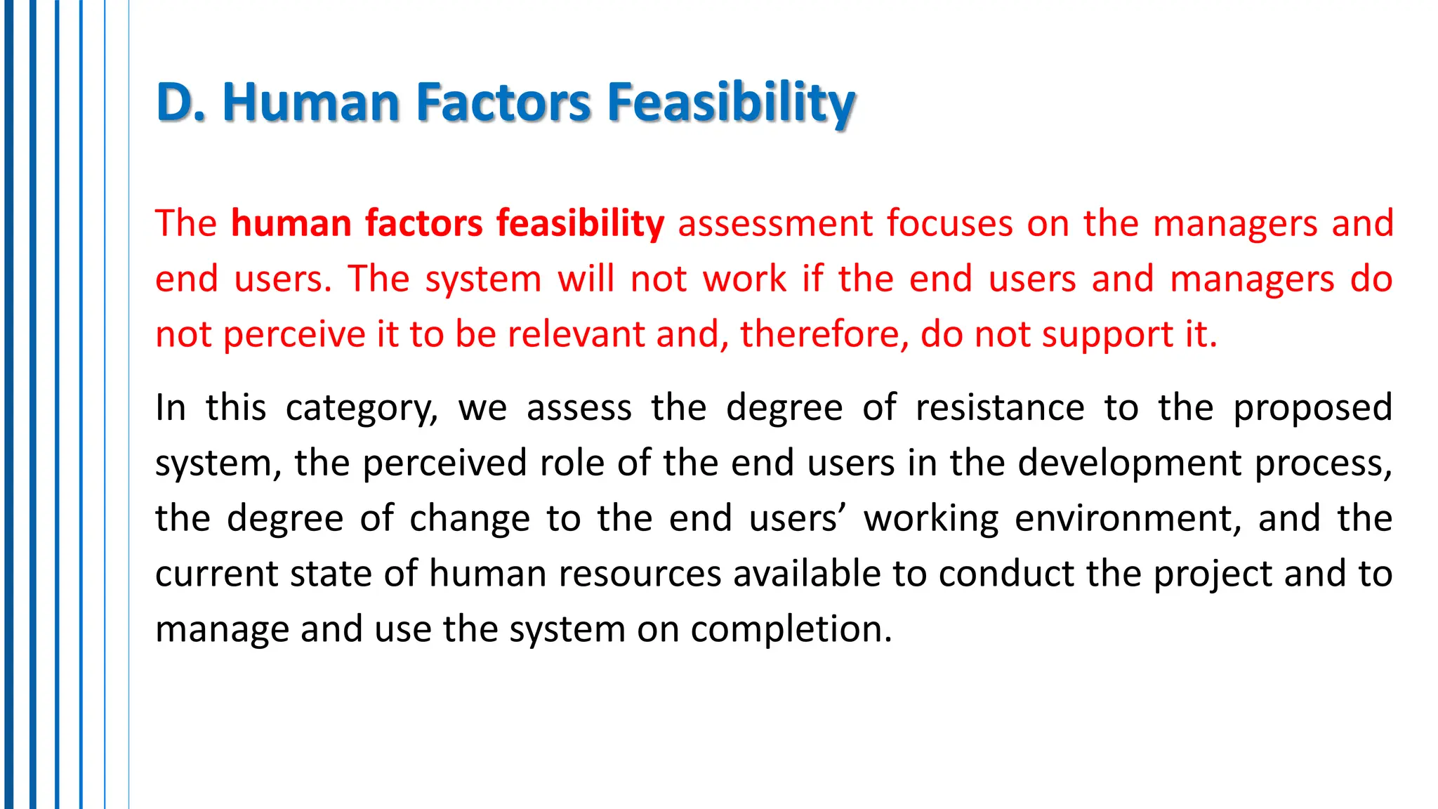 D. Human Factors Feasibility
The human factors feasibility assessment focuses on the managers and
end users. The system will not work if the end users and managers do
not perceive it to be relevant and, therefore, do not support it.
In this category, we assess the degree of resistance to the proposed
system, the perceived role of the end users in the development process,
the degree of change to the end users’ working environment, and the
current state of human resources available to conduct the project and to
manage and use the system on completion.
 