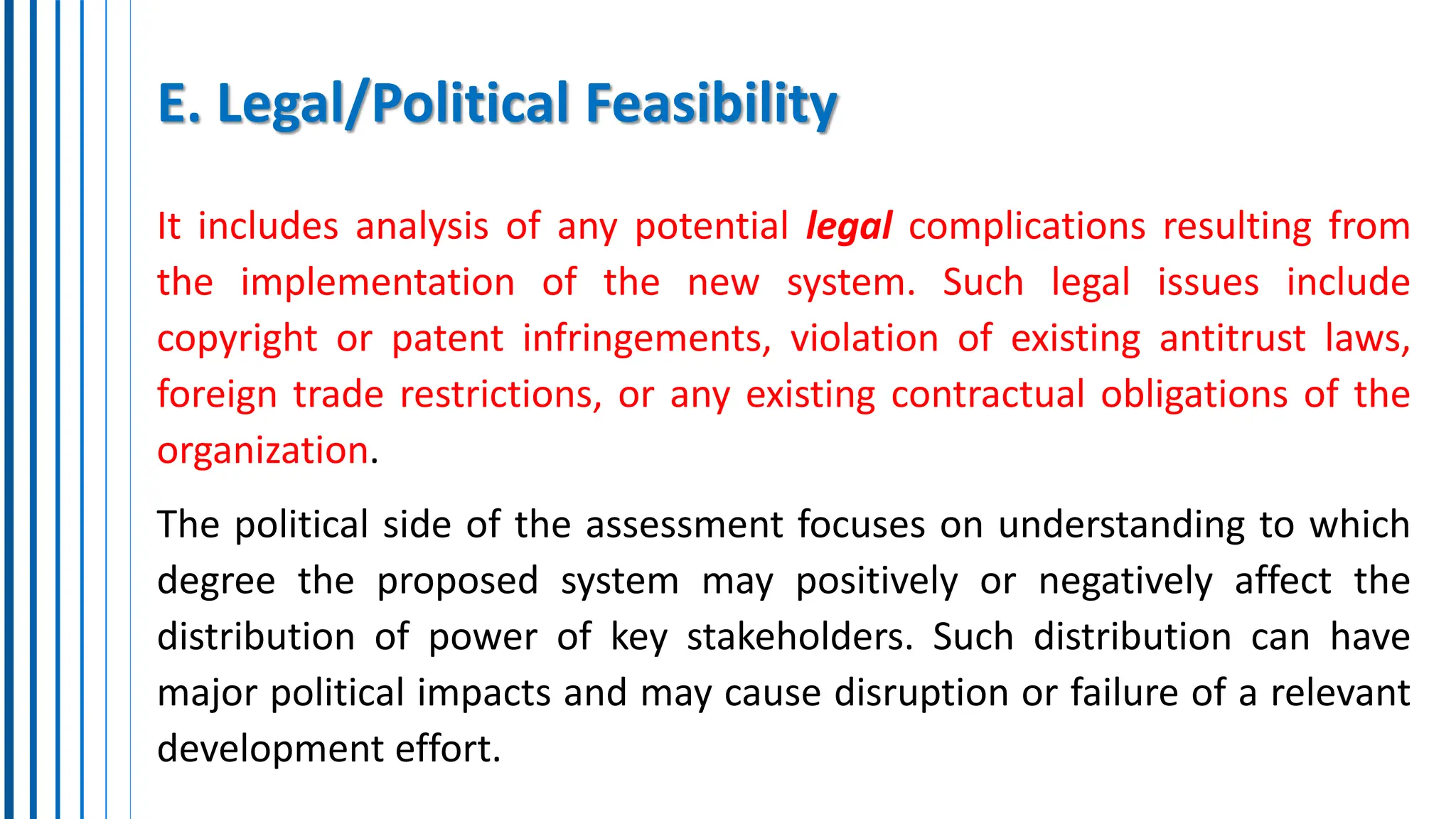 E. Legal/Political Feasibility
It includes analysis of any potential legal complications resulting from
the implementation of the new system. Such legal issues include
copyright or patent infringements, violation of existing antitrust laws,
foreign trade restrictions, or any existing contractual obligations of the
organization.
The political side of the assessment focuses on understanding to which
degree the proposed system may positively or negatively affect the
distribution of power of key stakeholders. Such distribution can have
major political impacts and may cause disruption or failure of a relevant
development effort.
 