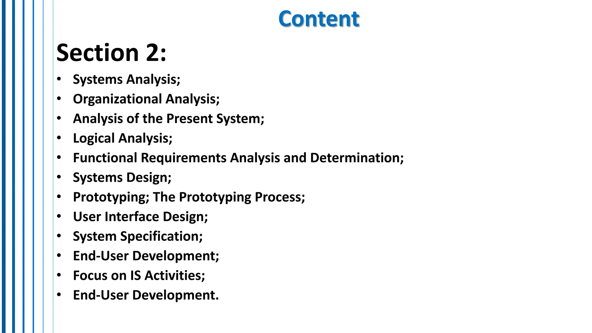 Content
Section 2:
• Systems Analysis;
• Organizational Analysis;
• Analysis of the Present System;
• Logical Analysis;
• Functional Requirements Analysis and Determination;
• Systems Design;
• Prototyping; The Prototyping Process;
• User Interface Design;
• System Specification;
• End-User Development;
• Focus on IS Activities;
• End-User Development.
 