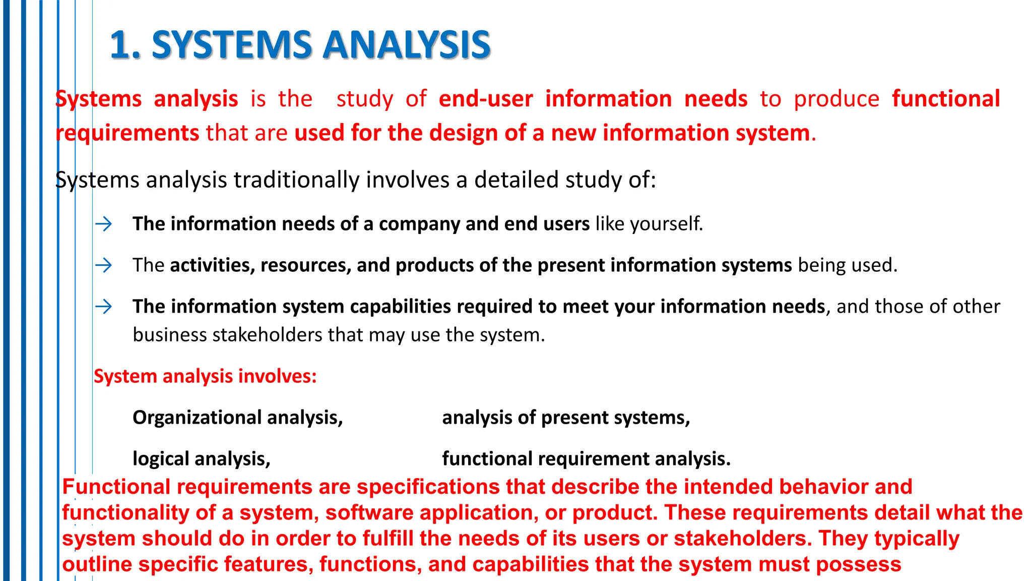 1. SYSTEMS ANALYSIS
Systems analysis is the study of end-user information needs to produce functional
requirements that are used for the design of a new information system.
Systems analysis traditionally involves a detailed study of:
→ The information needs of a company and end users like yourself.
→ The activities, resources, and products of the present information systems being used.
→ The information system capabilities required to meet your information needs, and those of other
business stakeholders that may use the system.
System analysis involves:
Organizational analysis, analysis of present systems,
logical analysis, functional requirement analysis.
Functional requirements are specifications that describe the intended behavior and
functionality of a system, software application, or product. These requirements detail what the
system should do in order to fulfill the needs of its users or stakeholders. They typically
outline specific features, functions, and capabilities that the system must possess
 