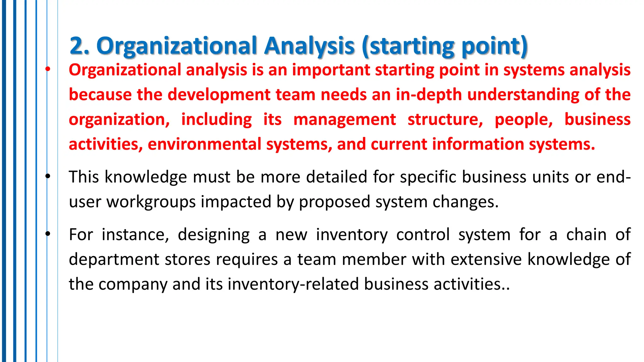 2. Organizational Analysis (starting point)
• Organizational analysis is an important starting point in systems analysis
because the development team needs an in-depth understanding of the
organization, including its management structure, people, business
activities, environmental systems, and current information systems.
• This knowledge must be more detailed for specific business units or end-
user workgroups impacted by proposed system changes.
• For instance, designing a new inventory control system for a chain of
department stores requires a team member with extensive knowledge of
the company and its inventory-related business activities..
 
