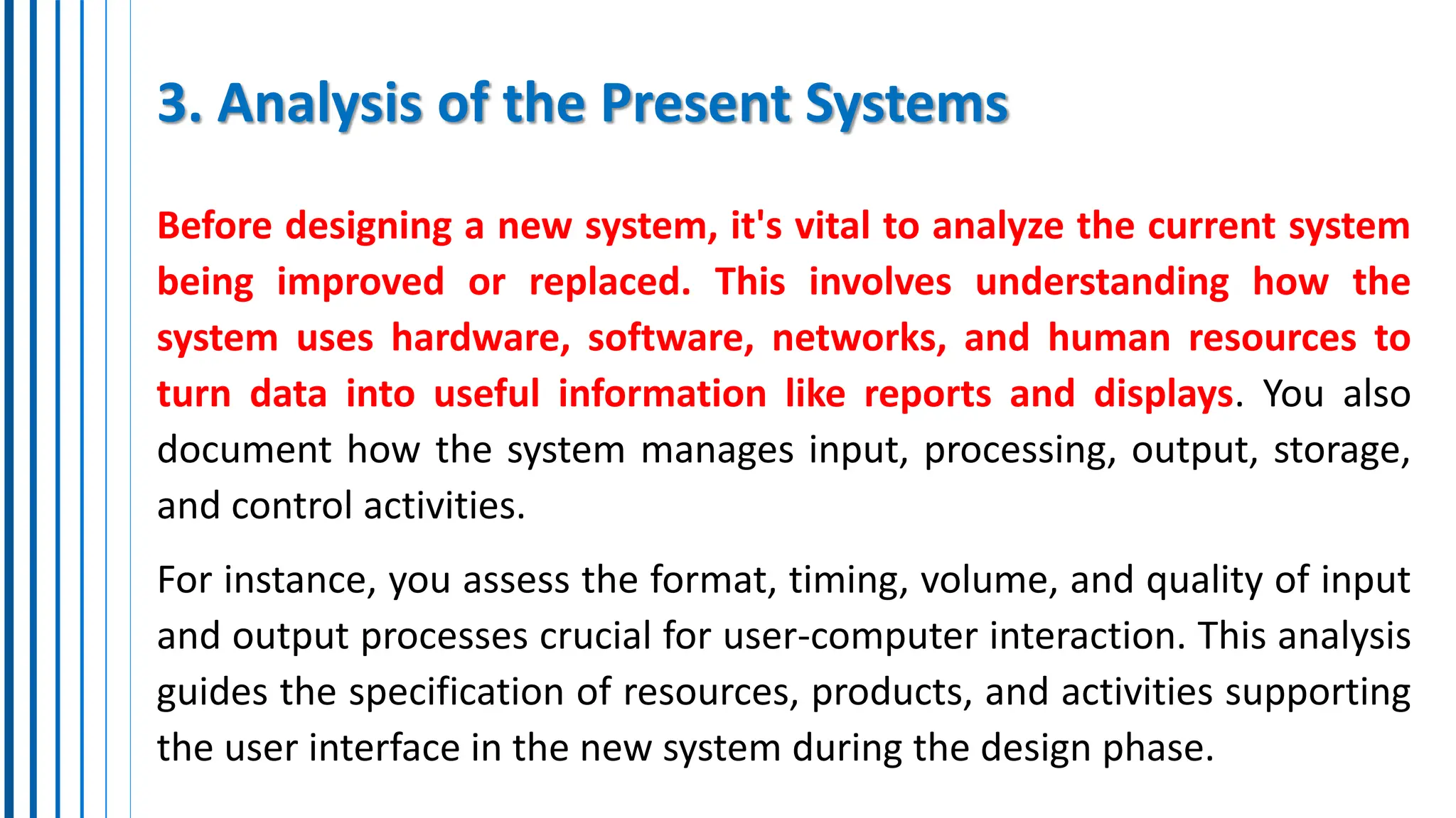 3. Analysis of the Present Systems
Before designing a new system, it's vital to analyze the current system
being improved or replaced. This involves understanding how the
system uses hardware, software, networks, and human resources to
turn data into useful information like reports and displays. You also
document how the system manages input, processing, output, storage,
and control activities.
For instance, you assess the format, timing, volume, and quality of input
and output processes crucial for user-computer interaction. This analysis
guides the specification of resources, products, and activities supporting
the user interface in the new system during the design phase.
 