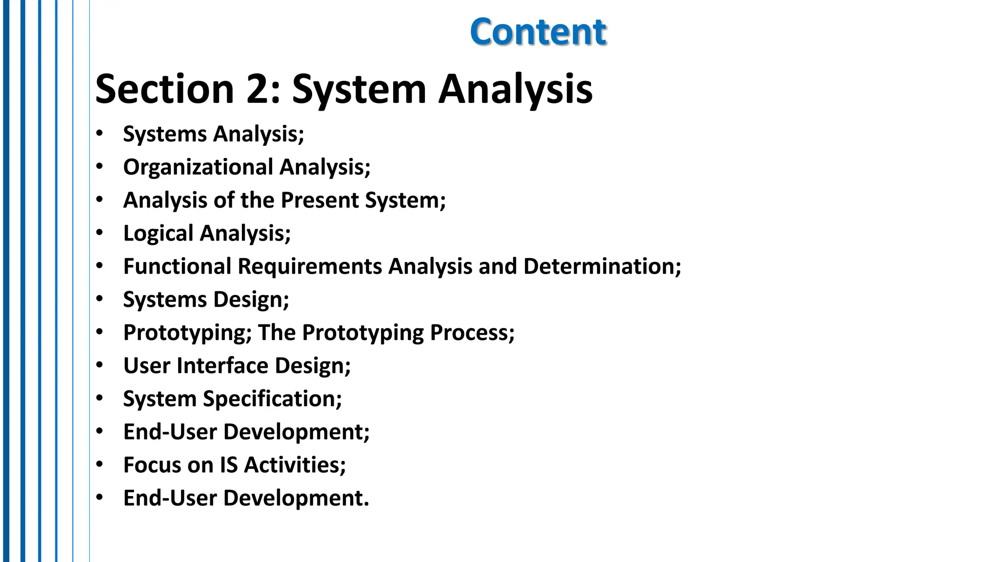 Content
Section 2: System Analysis
• Systems Analysis;
• Organizational Analysis;
• Analysis of the Present System;
• Logical Analysis;
• Functional Requirements Analysis and Determination;
• Systems Design;
• Prototyping; The Prototyping Process;
• User Interface Design;
• System Specification;
• End-User Development;
• Focus on IS Activities;
• End-User Development.
 
