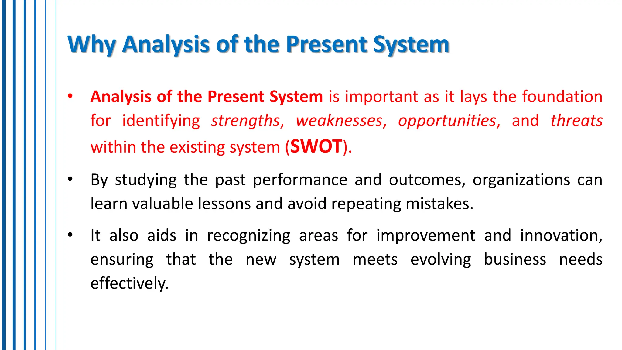 Why Analysis of the Present System
• Analysis of the Present System is important as it lays the foundation
for identifying strengths, weaknesses, opportunities, and threats
within the existing system (SWOT).
• By studying the past performance and outcomes, organizations can
learn valuable lessons and avoid repeating mistakes.
• It also aids in recognizing areas for improvement and innovation,
ensuring that the new system meets evolving business needs
effectively.
 