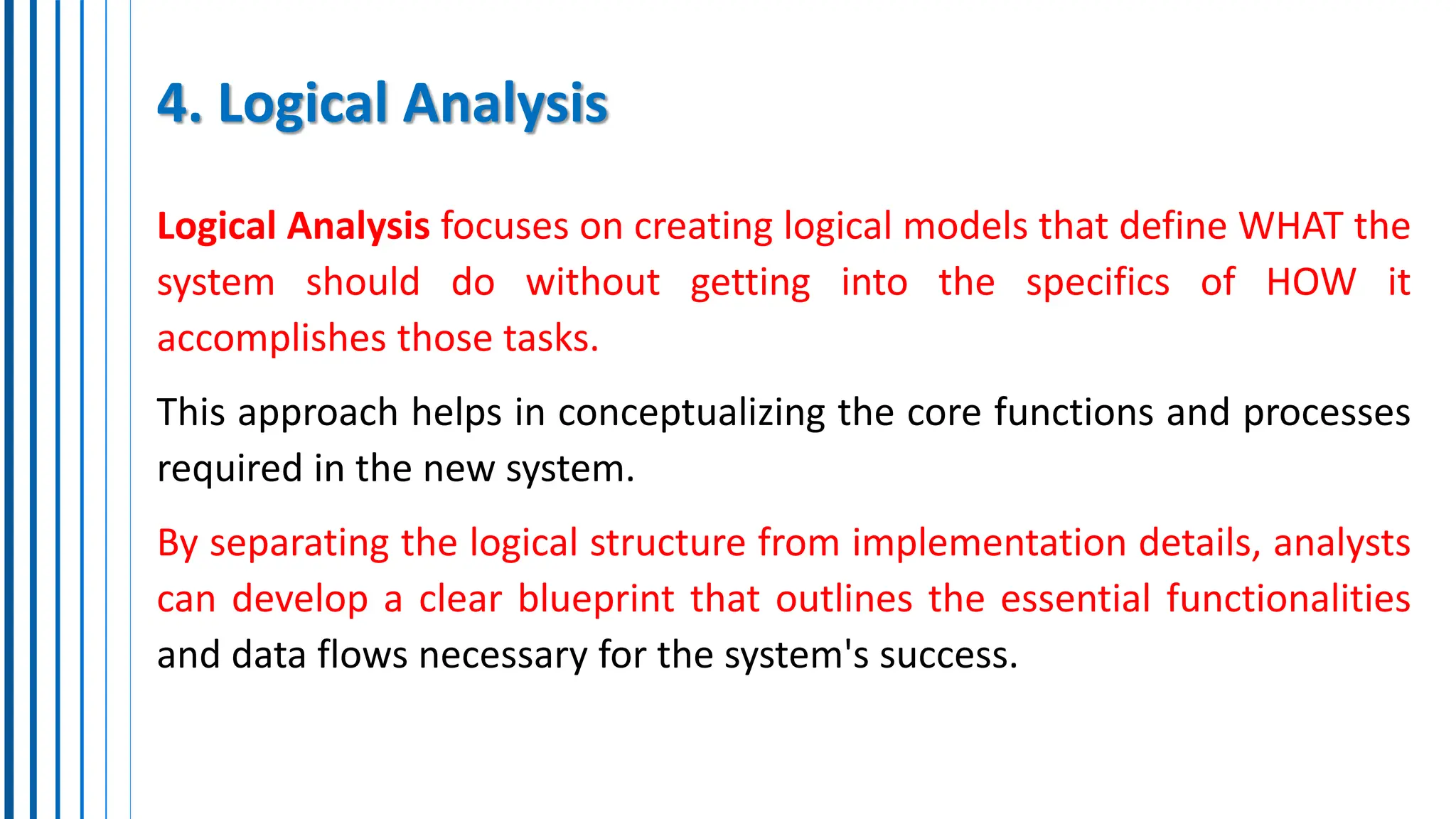 4. Logical Analysis
Logical Analysis focuses on creating logical models that define WHAT the
system should do without getting into the specifics of HOW it
accomplishes those tasks.
This approach helps in conceptualizing the core functions and processes
required in the new system.
By separating the logical structure from implementation details, analysts
can develop a clear blueprint that outlines the essential functionalities
and data flows necessary for the system's success.
 