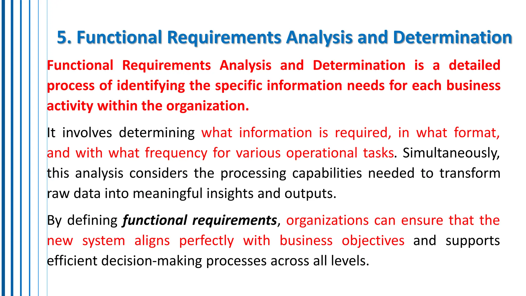 5. Functional Requirements Analysis and Determination
Functional Requirements Analysis and Determination is a detailed
process of identifying the specific information needs for each business
activity within the organization.
It involves determining what information is required, in what format,
and with what frequency for various operational tasks. Simultaneously,
this analysis considers the processing capabilities needed to transform
raw data into meaningful insights and outputs.
By defining functional requirements, organizations can ensure that the
new system aligns perfectly with business objectives and supports
efficient decision-making processes across all levels.
 