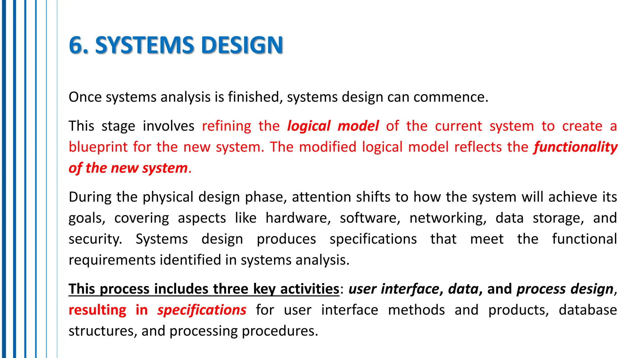 6. SYSTEMS DESIGN
Once systems analysis is finished, systems design can commence.
This stage involves refining the logical model of the current system to create a
blueprint for the new system. The modified logical model reflects the functionality
of the new system.
During the physical design phase, attention shifts to how the system will achieve its
goals, covering aspects like hardware, software, networking, data storage, and
security. Systems design produces specifications that meet the functional
requirements identified in systems analysis.
This process includes three key activities: user interface, data, and process design,
resulting in specifications for user interface methods and products, database
structures, and processing procedures.
 