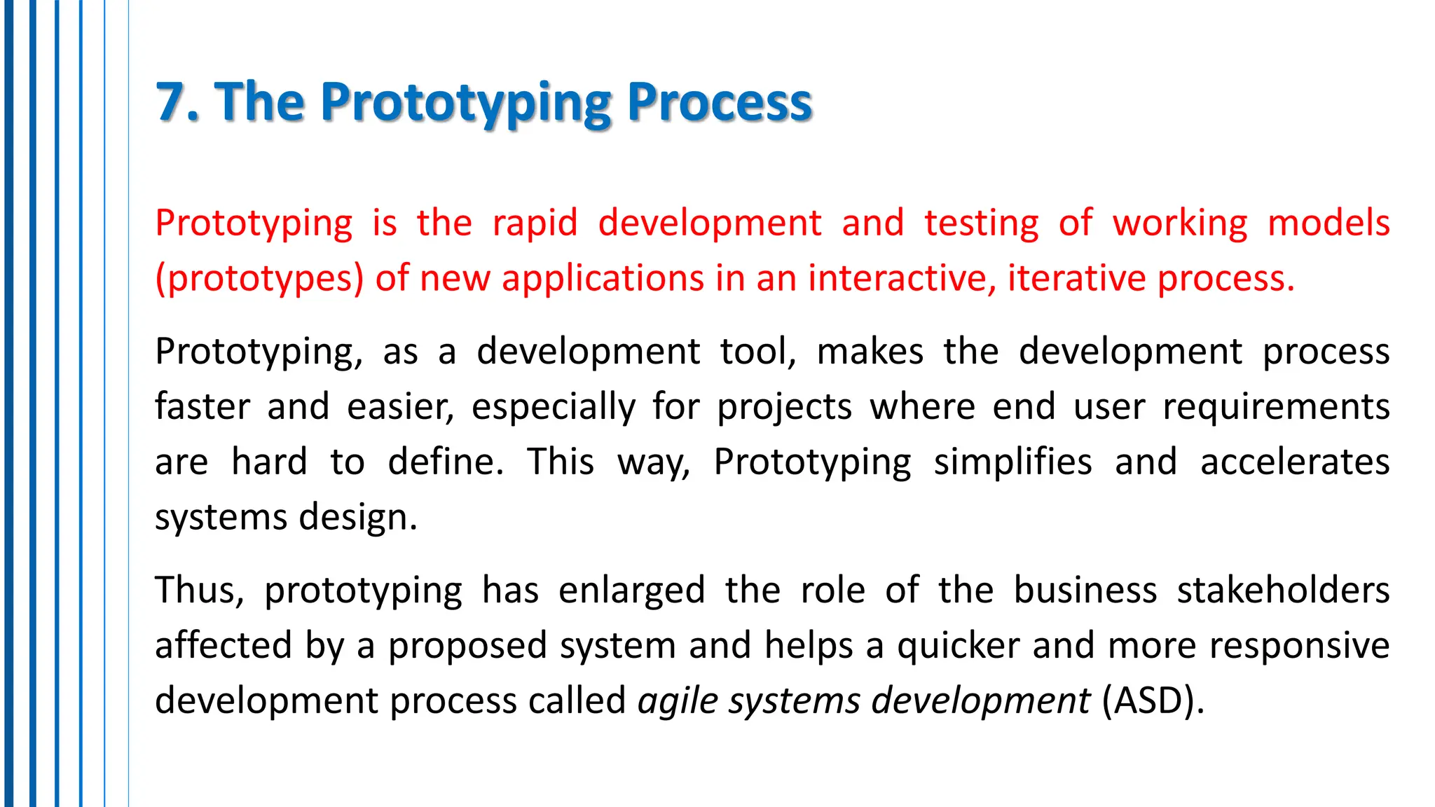 7. The Prototyping Process
Prototyping is the rapid development and testing of working models
(prototypes) of new applications in an interactive, iterative process.
Prototyping, as a development tool, makes the development process
faster and easier, especially for projects where end user requirements
are hard to define. This way, Prototyping simplifies and accelerates
systems design.
Thus, prototyping has enlarged the role of the business stakeholders
affected by a proposed system and helps a quicker and more responsive
development process called agile systems development (ASD).
 