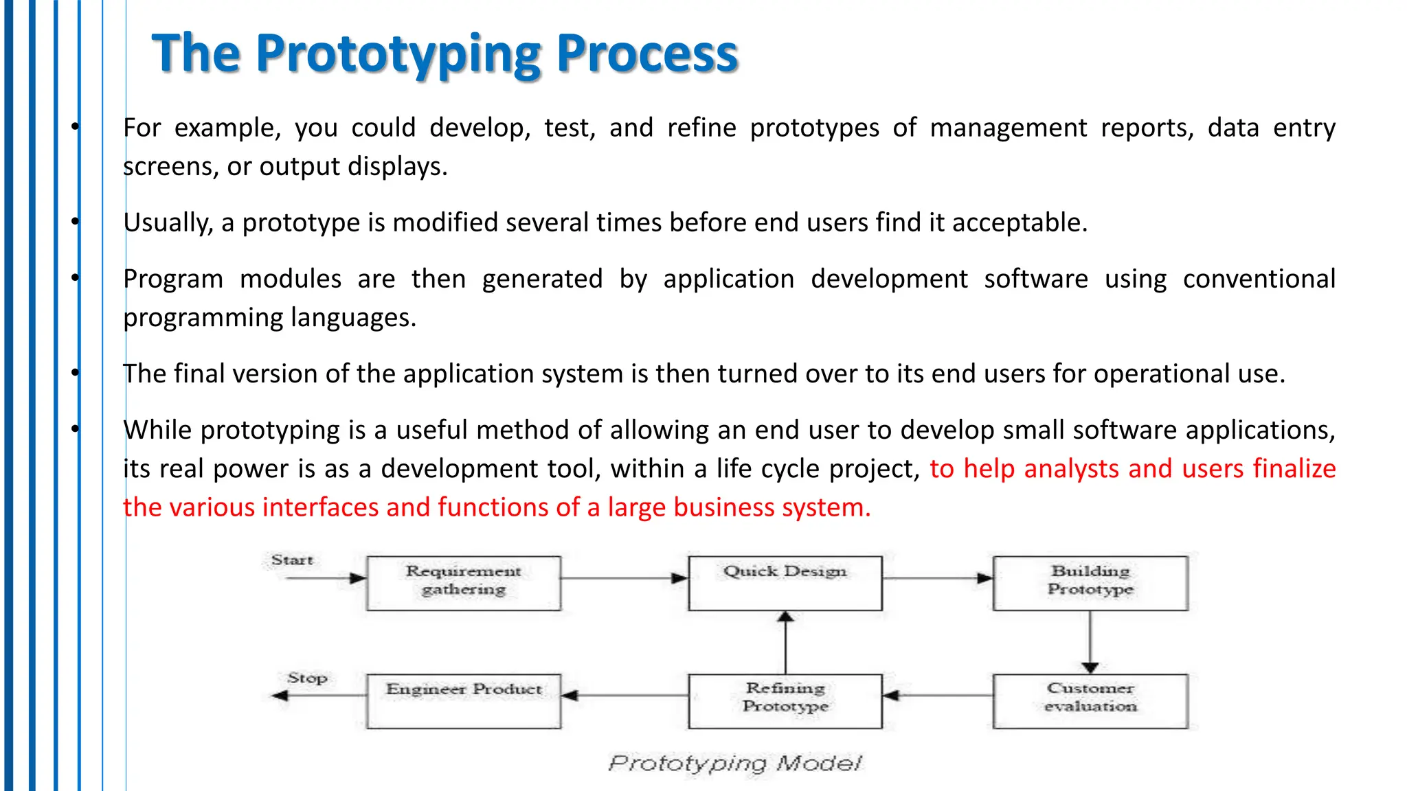 The Prototyping Process
• For example, you could develop, test, and refine prototypes of management reports, data entry
screens, or output displays.
• Usually, a prototype is modified several times before end users find it acceptable.
• Program modules are then generated by application development software using conventional
programming languages.
• The final version of the application system is then turned over to its end users for operational use.
• While prototyping is a useful method of allowing an end user to develop small software applications,
its real power is as a development tool, within a life cycle project, to help analysts and users finalize
the various interfaces and functions of a large business system.
 
