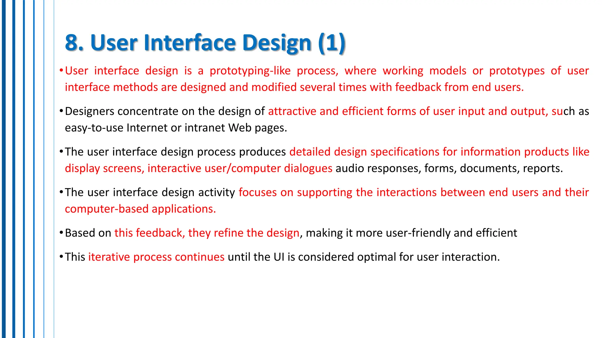 8. User Interface Design (1)
•User interface design is a prototyping-like process, where working models or prototypes of user
interface methods are designed and modified several times with feedback from end users.
•Designers concentrate on the design of attractive and efficient forms of user input and output, such as
easy-to-use Internet or intranet Web pages.
•The user interface design process produces detailed design specifications for information products like
display screens, interactive user/computer dialogues audio responses, forms, documents, reports.
•The user interface design activity focuses on supporting the interactions between end users and their
computer-based applications.
•Based on this feedback, they refine the design, making it more user-friendly and efficient
•This iterative process continues until the UI is considered optimal for user interaction.
 