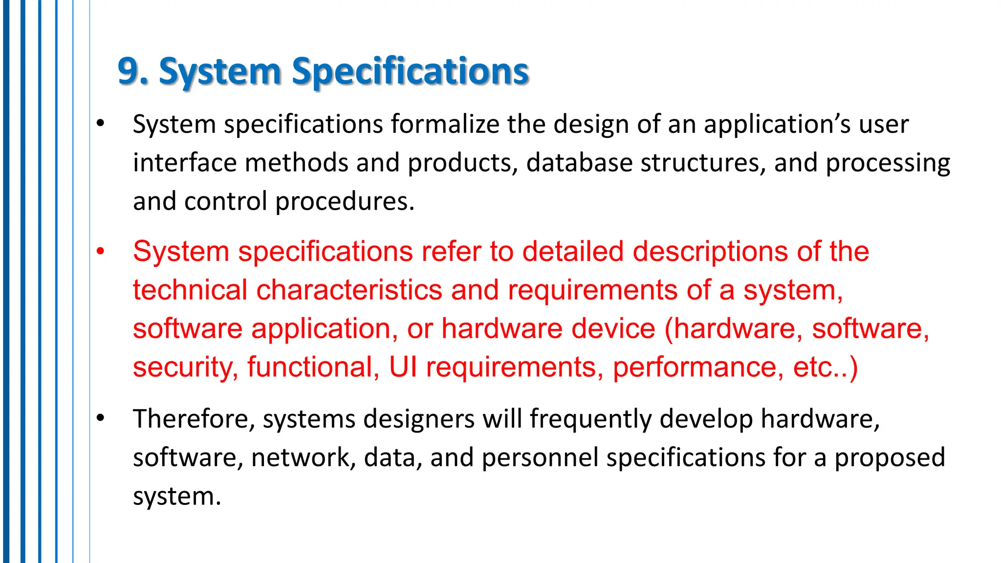 9. System Specifications
• System specifications formalize the design of an application’s user
interface methods and products, database structures, and processing
and control procedures.
• System specifications refer to detailed descriptions of the
technical characteristics and requirements of a system,
software application, or hardware device (hardware, software,
security, functional, UI requirements, performance, etc..)
• Therefore, systems designers will frequently develop hardware,
software, network, data, and personnel specifications for a proposed
system.
 