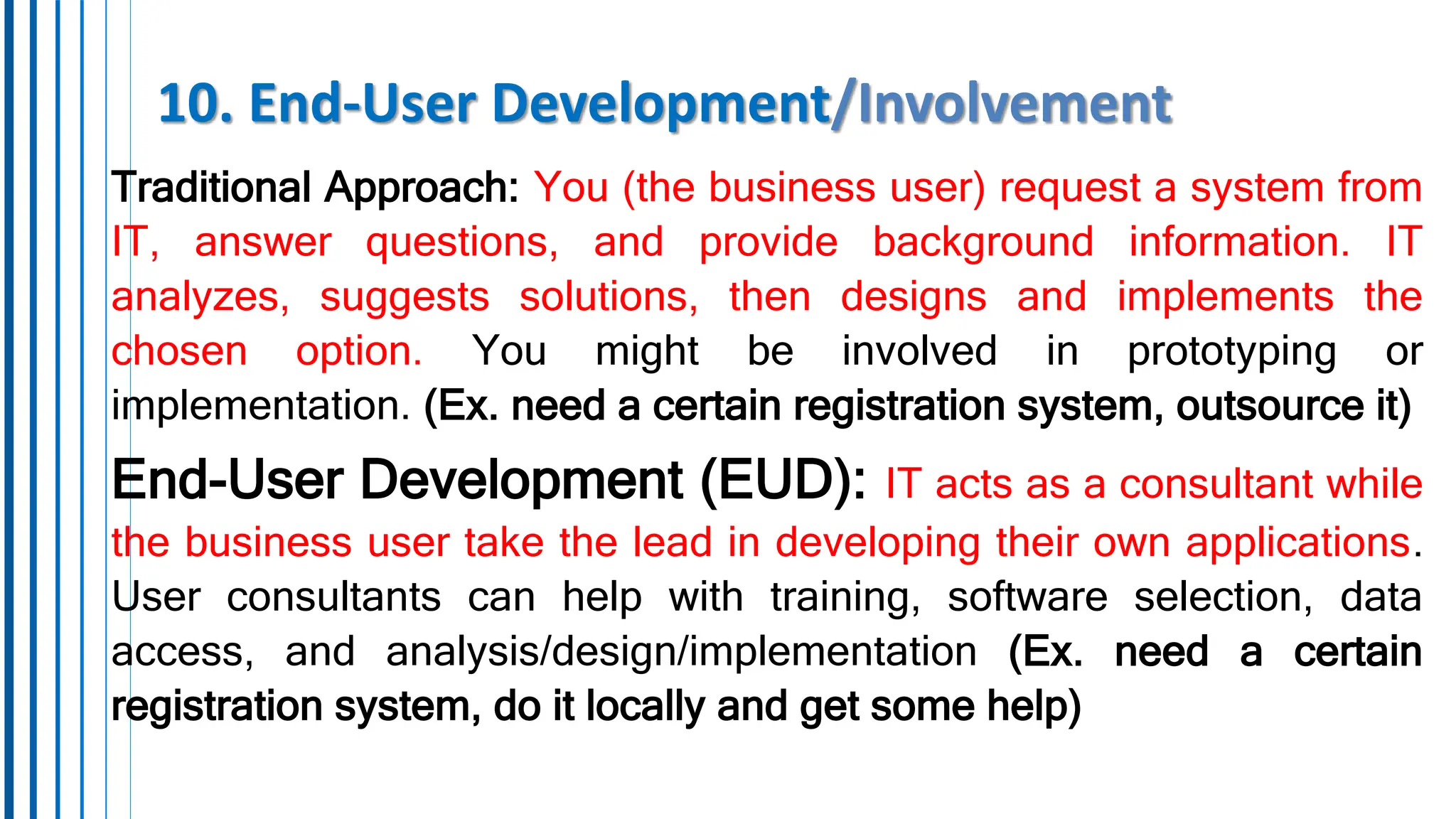 10. End-User Development/Involvement
Traditional Approach: You (the business user) request a system from
IT, answer questions, and provide background information. IT
analyzes, suggests solutions, then designs and implements the
chosen option. You might be involved in prototyping or
implementation. (Ex. need a certain registration system, outsource it)
End-User Development (EUD): IT acts as a consultant while
the business user take the lead in developing their own applications.
User consultants can help with training, software selection, data
access, and analysis/design/implementation (Ex. need a certain
registration system, do it locally and get some help)
 