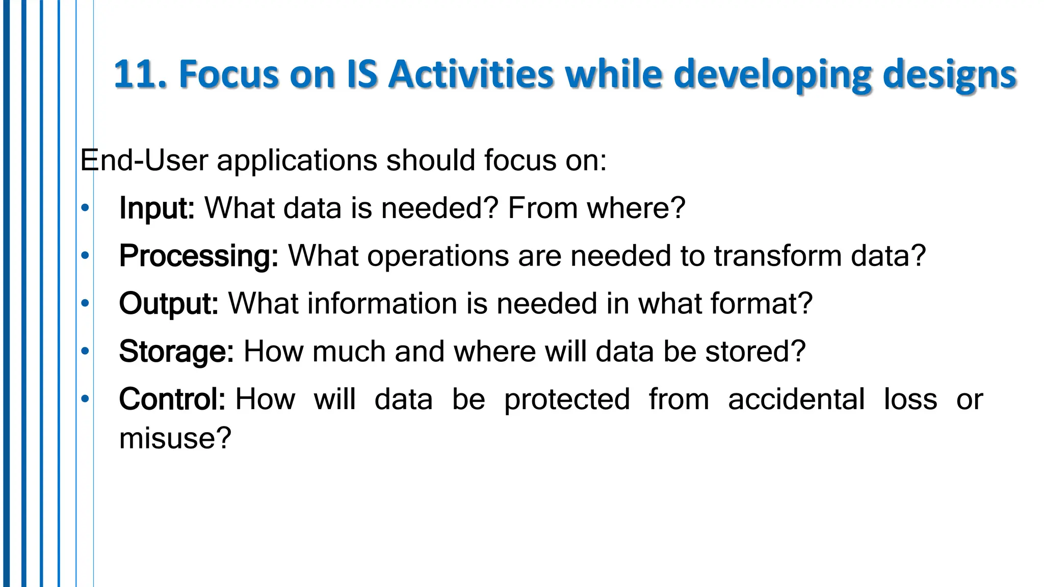 11. Focus on IS Activities while developing designs
End-User applications should focus on:
• Input: What data is needed? From where?
• Processing: What operations are needed to transform data?
• Output: What information is needed in what format?
• Storage: How much and where will data be stored?
• Control: How will data be protected from accidental loss or
misuse?
 
