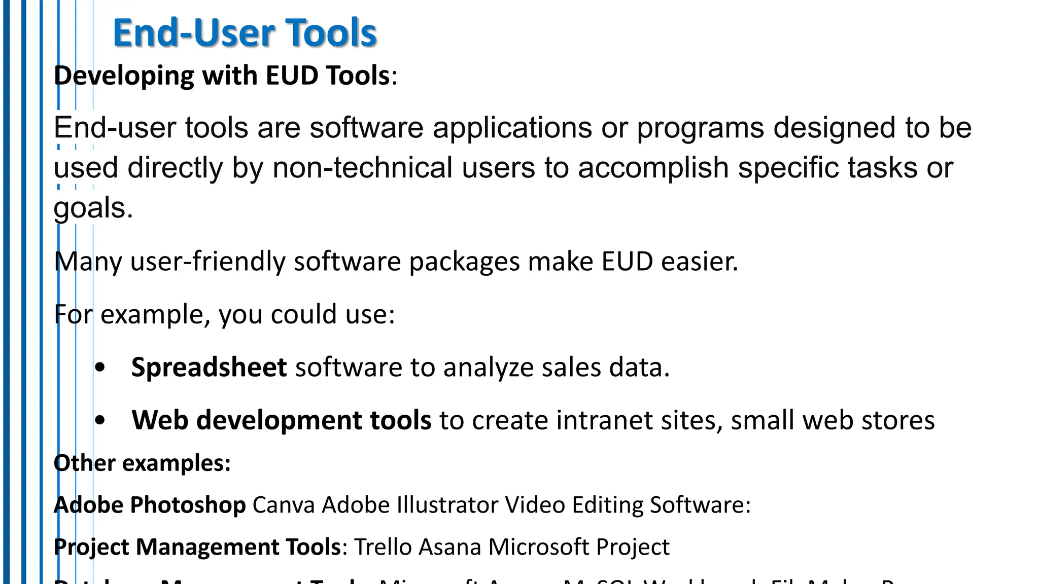 End-User Tools
Developing with EUD Tools:
End-user tools are software applications or programs designed to be
used directly by non-technical users to accomplish specific tasks or
goals.
Many user-friendly software packages make EUD easier.
For example, you could use:
• Spreadsheet software to analyze sales data.
• Web development tools to create intranet sites, small web stores
Other examples:
Adobe Photoshop Canva Adobe Illustrator Video Editing Software:
Project Management Tools: Trello Asana Microsoft Project
 