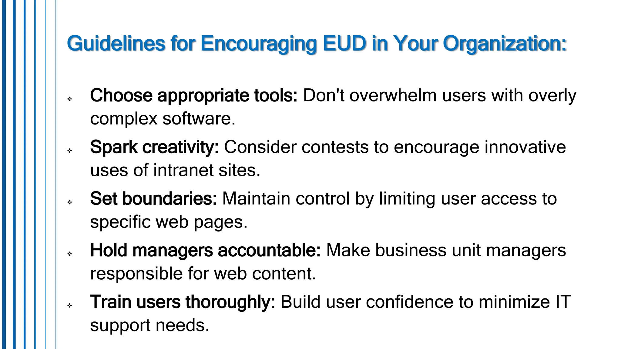Guidelines for Encouraging EUD in Your Organization:
 Choose appropriate tools: Don't overwhelm users with overly
complex software.
 Spark creativity: Consider contests to encourage innovative
uses of intranet sites.
 Set boundaries: Maintain control by limiting user access to
specific web pages.
 Hold managers accountable: Make business unit managers
responsible for web content.
 Train users thoroughly: Build user confidence to minimize IT
support needs.
 