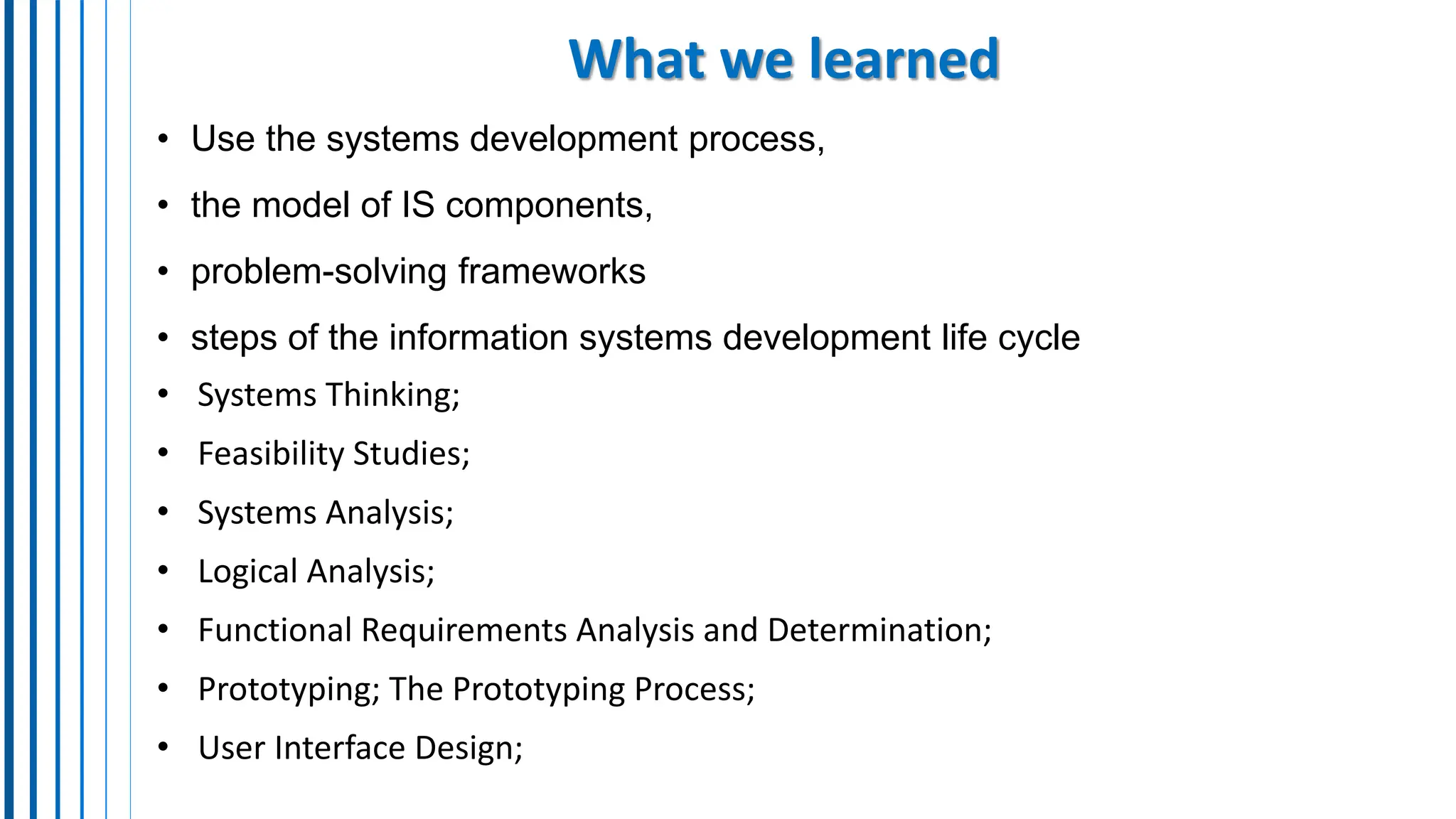 What we learned
• Use the systems development process,
• the model of IS components,
• problem-solving frameworks
• steps of the information systems development life cycle
• Systems Thinking;
• Feasibility Studies;
• Systems Analysis;
• Logical Analysis;
• Functional Requirements Analysis and Determination;
• Prototyping; The Prototyping Process;
• User Interface Design;
 