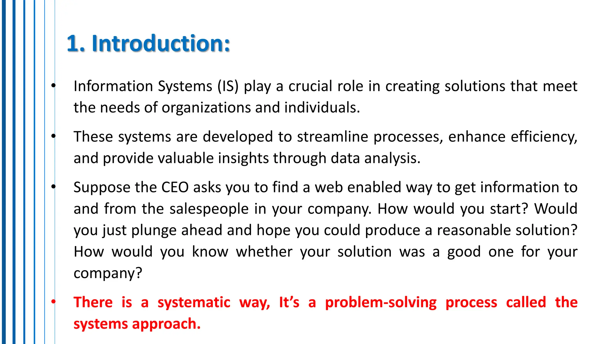 1. Introduction:
• Information Systems (IS) play a crucial role in creating solutions that meet
the needs of organizations and individuals.
• These systems are developed to streamline processes, enhance efficiency,
and provide valuable insights through data analysis.
• Suppose the CEO asks you to find a web enabled way to get information to
and from the salespeople in your company. How would you start? Would
you just plunge ahead and hope you could produce a reasonable solution?
How would you know whether your solution was a good one for your
company?
• There is a systematic way, It’s a problem-solving process called the
systems approach.
 