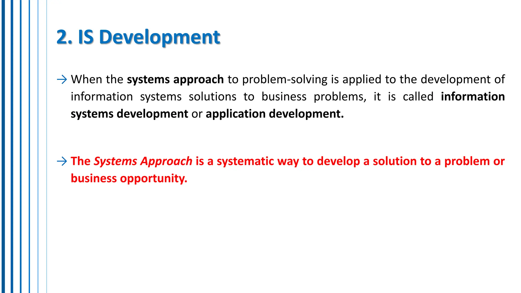 2. IS Development
→ When the systems approach to problem-solving is applied to the development of
information systems solutions to business problems, it is called information
systems development or application development.
→ The Systems Approach is a systematic way to develop a solution to a problem or
business opportunity.
 