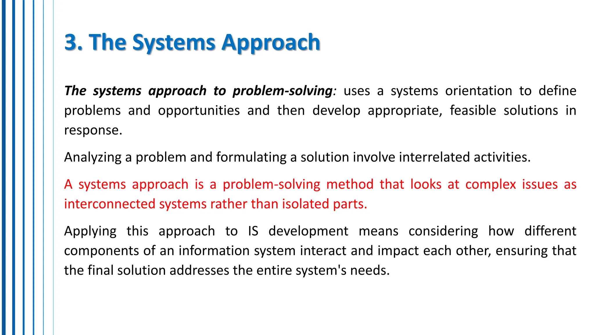 3. The Systems Approach
The systems approach to problem-solving: uses a systems orientation to define
problems and opportunities and then develop appropriate, feasible solutions in
response.
Analyzing a problem and formulating a solution involve interrelated activities.
A systems approach is a problem-solving method that looks at complex issues as
interconnected systems rather than isolated parts.
Applying this approach to IS development means considering how different
components of an information system interact and impact each other, ensuring that
the final solution addresses the entire system's needs.
 