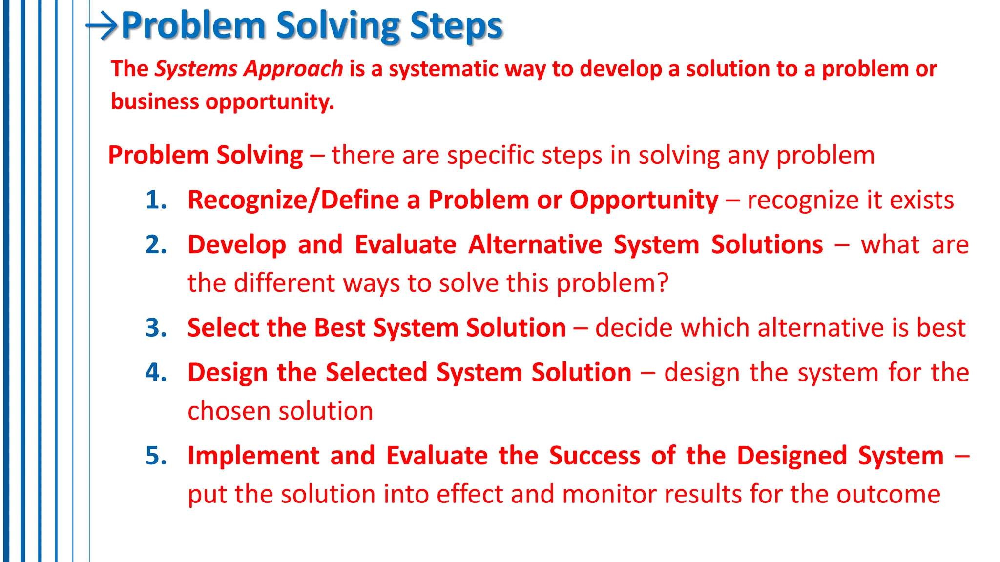 →Problem Solving Steps
The Systems Approach is a systematic way to develop a solution to a problem or
business opportunity.
Problem Solving – there are specific steps in solving any problem
1. Recognize/Define a Problem or Opportunity – recognize it exists
2. Develop and Evaluate Alternative System Solutions – what are
the different ways to solve this problem?
3. Select the Best System Solution – decide which alternative is best
4. Design the Selected System Solution – design the system for the
chosen solution
5. Implement and Evaluate the Success of the Designed System –
put the solution into effect and monitor results for the outcome
 