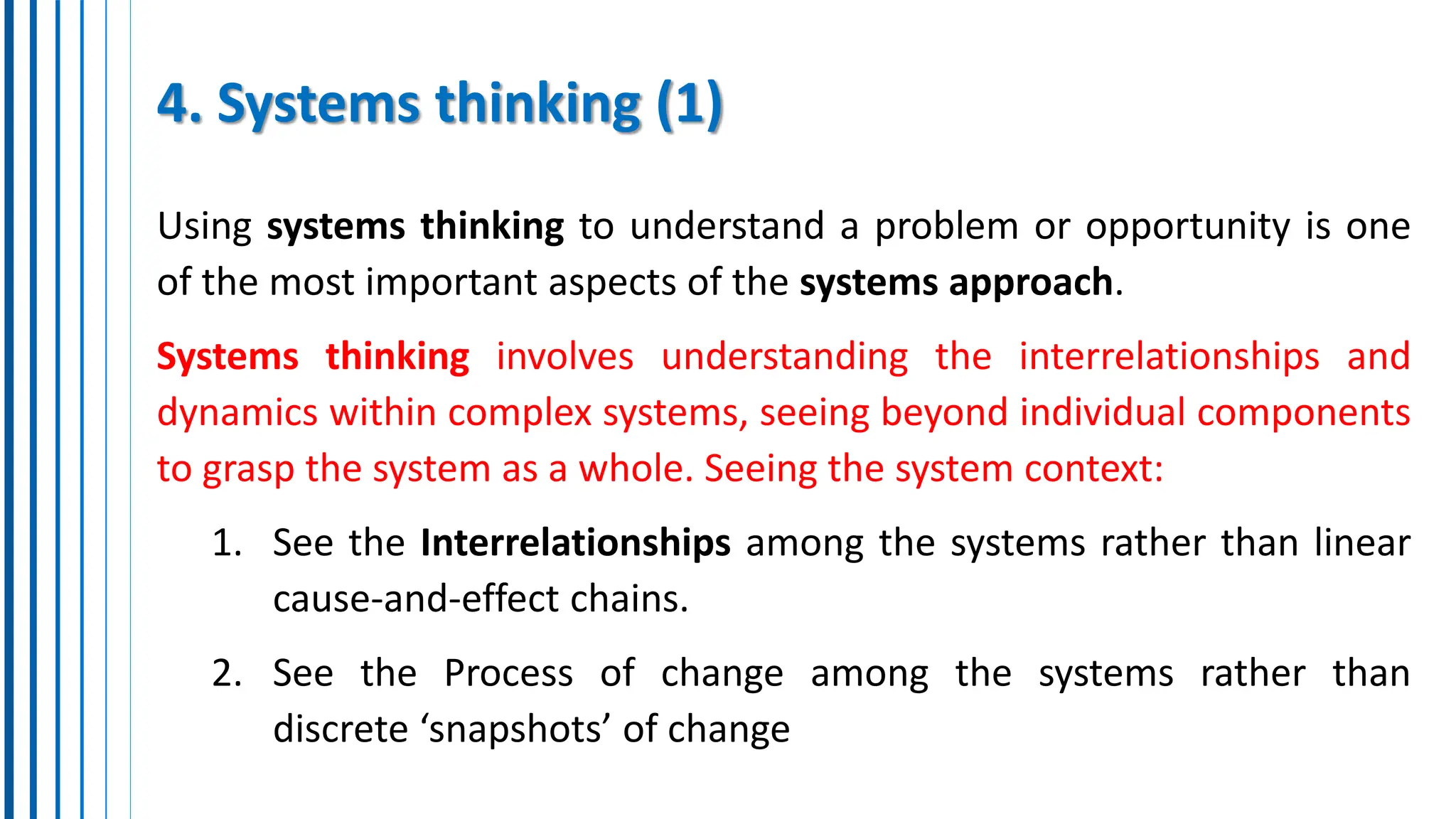 4. Systems thinking (1)
Using systems thinking to understand a problem or opportunity is one
of the most important aspects of the systems approach.
Systems thinking involves understanding the interrelationships and
dynamics within complex systems, seeing beyond individual components
to grasp the system as a whole. Seeing the system context:
1. See the Interrelationships among the systems rather than linear
cause-and-effect chains.
2. See the Process of change among the systems rather than
discrete ‘snapshots’ of change
 