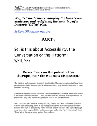 PART 7 A SEVEN PART SERIES ON HOW HEALTHCARE IS TRENDING.
AND, IT’S RIGHT IN THE PALM OF YOUR HANDS.
_________________________________________________________________________
Why Telemedicine is changing the healthcare
landscape and redefining the meaning of a
Doctor’s “Office” visit.
By Steve Okhravi, MD, MBA, CPE
_________________________________________________________________________
PART 7
So, is this about Accessibility, the
Conversation or the Platform:
Well, Yes.
Do we focus on the potential for
disruption or the wellness discussion?
The platform and community is, simply, the big idea. These are principles that have stood
the test of time in Technology years. It’s in our nature to seek like-minded people to make
life more rewarding.
Undeniably, a platform gains its power from network effects: the more people that inhabit
it, the more valuable it becomes. Those who move in first, have the privilege of being the
trailblazers; they have the most to gain in the race to self-determination.
Mark Zuckerberg’s Facebook, strategized early on that there’s no value in the platform
without users interacting within it. His team postulated that there’s little motivation for
the very first users to come in any empty network. Except for those who are bold enough
to see the vision, the possibilities and to be thought leaders that “get” what it is all about.
That’s where the conversation springs from early on.
 