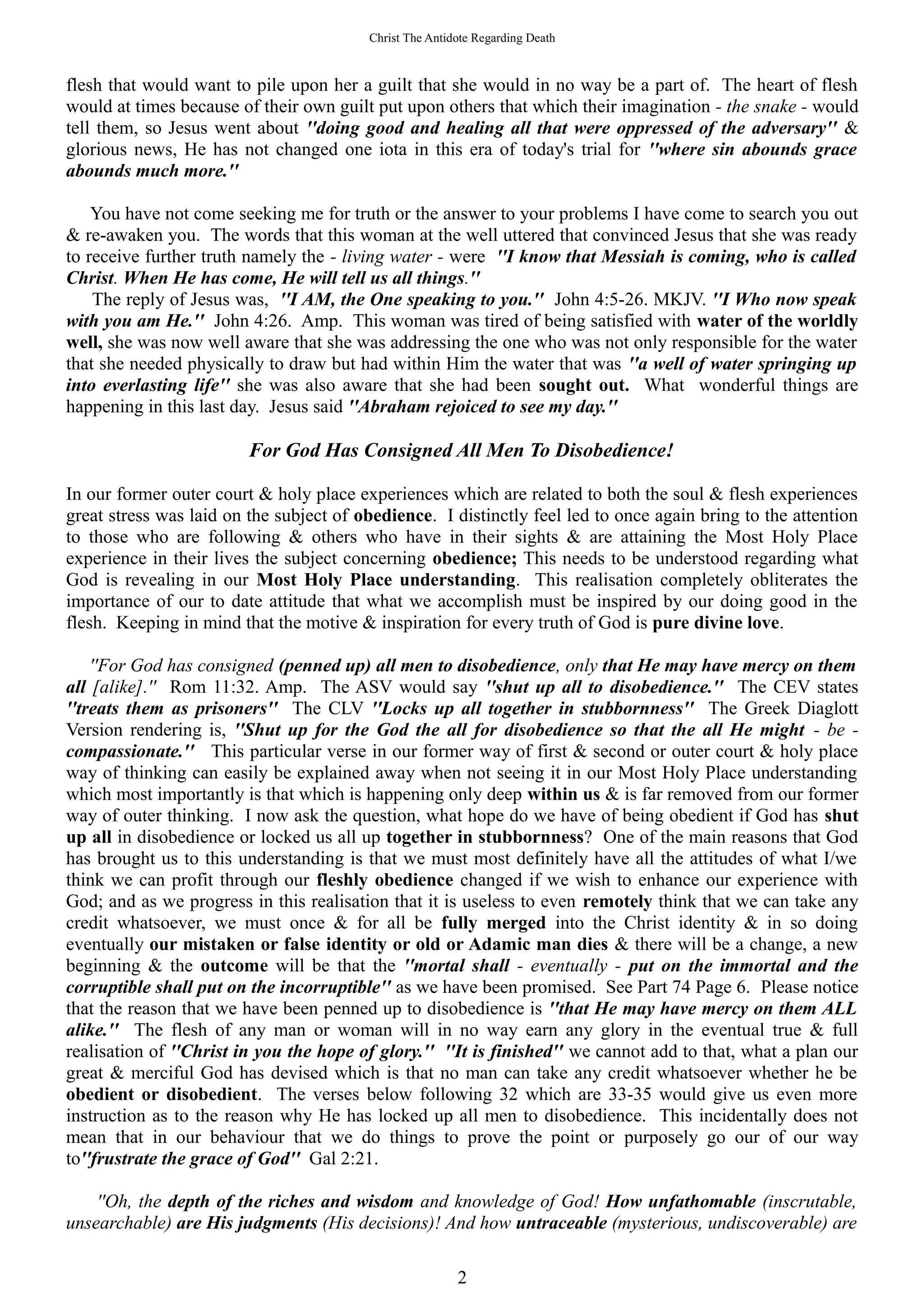 Christ The Antidote Regarding Death
flesh that would want to pile upon her a guilt that she would in no way be a part of. The heart of flesh
would at times because of their own guilt put upon others that which their imagination - the snake - would
tell them, so Jesus went about ''doing good and healing all that were oppressed of the adversary'' &
glorious news, He has not changed one iota in this era of today's trial for ''where sin abounds grace
abounds much more.''
You have not come seeking me for truth or the answer to your problems I have come to search you out
& re-awaken you. The words that this woman at the well uttered that convinced Jesus that she was ready
to receive further truth namely the - living water - were ''I know that Messiah is coming, who is called
Christ. When He has come, He will tell us all things.''
The reply of Jesus was, ''I AM, the One speaking to you.'' John 4:5-26. MKJV. ''I Who now speak
with you am He.'' John 4:26. Amp. This woman was tired of being satisfied with water of the worldly
well, she was now well aware that she was addressing the one who was not only responsible for the water
that she needed physically to draw but had within Him the water that was ''a well of water springing up
into everlasting life'' she was also aware that she had been sought out. What wonderful things are
happening in this last day. Jesus said ''Abraham rejoiced to see my day.''
For God Has Consigned All Men To Disobedience!
In our former outer court & holy place experiences which are related to both the soul & flesh experiences
great stress was laid on the subject of obedience. I distinctly feel led to once again bring to the attention
to those who are following & others who have in their sights & are attaining the Most Holy Place
experience in their lives the subject concerning obedience; This needs to be understood regarding what
God is revealing in our Most Holy Place understanding. This realisation completely obliterates the
importance of our to date attitude that what we accomplish must be inspired by our doing good in the
flesh. Keeping in mind that the motive & inspiration for every truth of God is pure divine love.
''For God has consigned (penned up) all men to disobedience, only that He may have mercy on them
all [alike].'' Rom 11:32. Amp. The ASV would say ''shut up all to disobedience.'' The CEV states
''treats them as prisoners'' The CLV ''Locks up all together in stubbornness'' The Greek Diaglott
Version rendering is, ''Shut up for the God the all for disobedience so that the all He might - be -
compassionate.'' This particular verse in our former way of first & second or outer court & holy place
way of thinking can easily be explained away when not seeing it in our Most Holy Place understanding
which most importantly is that which is happening only deep within us & is far removed from our former
way of outer thinking. I now ask the question, what hope do we have of being obedient if God has shut
up all in disobedience or locked us all up together in stubbornness? One of the main reasons that God
has brought us to this understanding is that we must most definitely have all the attitudes of what I/we
think we can profit through our fleshly obedience changed if we wish to enhance our experience with
God; and as we progress in this realisation that it is useless to even remotely think that we can take any
credit whatsoever, we must once & for all be fully merged into the Christ identity & in so doing
eventually our mistaken or false identity or old or Adamic man dies & there will be a change, a new
beginning & the outcome will be that the ''mortal shall - eventually - put on the immortal and the
corruptible shall put on the incorruptible'' as we have been promised. See Part 74 Page 6. Please notice
that the reason that we have been penned up to disobedience is ''that He may have mercy on them ALL
alike.'' The flesh of any man or woman will in no way earn any glory in the eventual true & full
realisation of ''Christ in you the hope of glory.'' ''It is finished'' we cannot add to that, what a plan our
great & merciful God has devised which is that no man can take any credit whatsoever whether he be
obedient or disobedient. The verses below following 32 which are 33-35 would give us even more
instruction as to the reason why He has locked up all men to disobedience. This incidentally does not
mean that in our behaviour that we do things to prove the point or purposely go our of our way
to''frustrate the grace of God'' Gal 2:21.
''Oh, the depth of the riches and wisdom and knowledge of God! How unfathomable (inscrutable,
unsearchable) are His judgments (His decisions)! And how untraceable (mysterious, undiscoverable) are
2
 