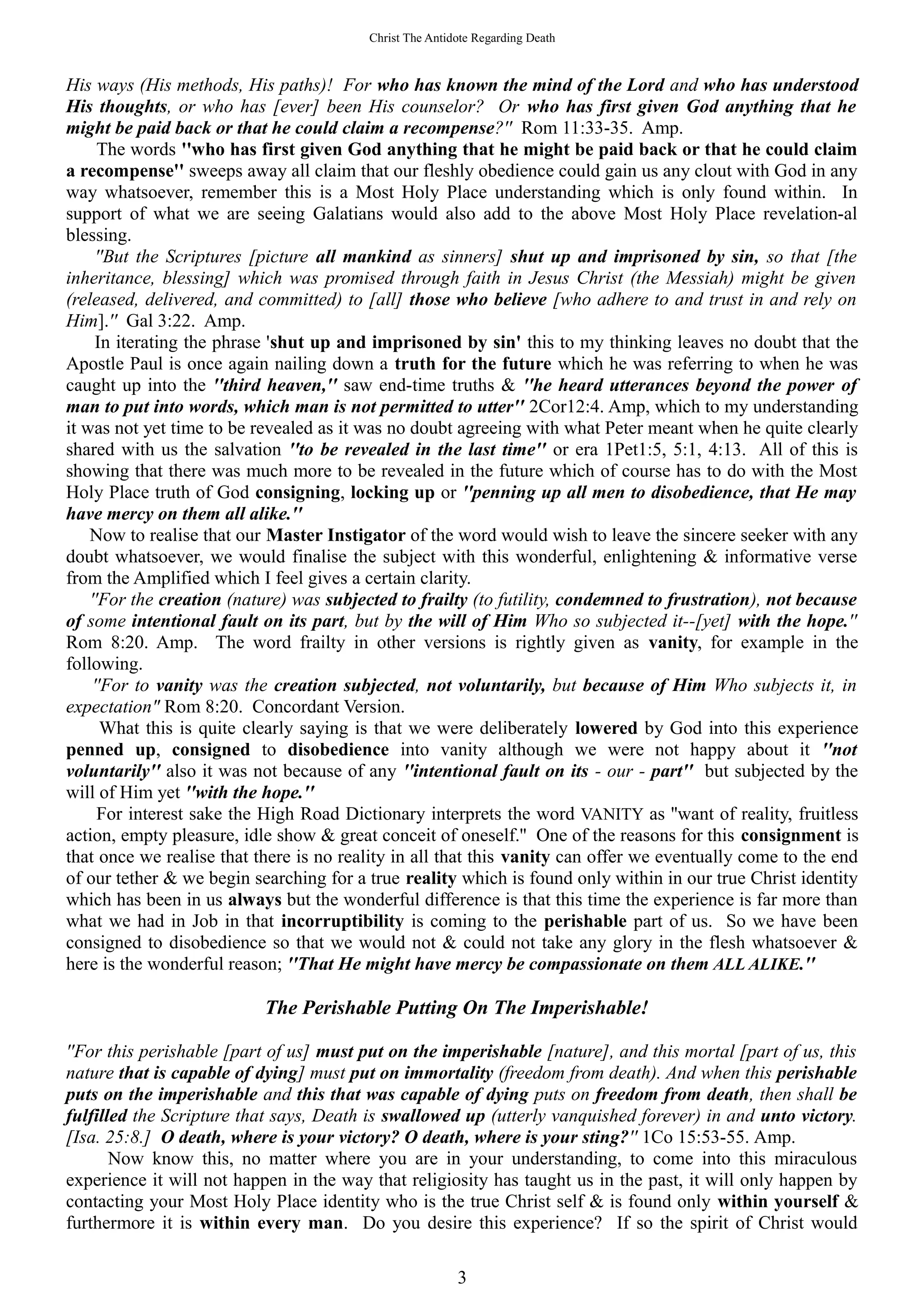 Christ The Antidote Regarding Death
His ways (His methods, His paths)! For who has known the mind of the Lord and who has understood
His thoughts, or who has [ever] been His counselor? Or who has first given God anything that he
might be paid back or that he could claim a recompense?'' Rom 11:33-35. Amp.
The words ''who has first given God anything that he might be paid back or that he could claim
a recompense'' sweeps away all claim that our fleshly obedience could gain us any clout with God in any
way whatsoever, remember this is a Most Holy Place understanding which is only found within. In
support of what we are seeing Galatians would also add to the above Most Holy Place revelation-al
blessing.
''But the Scriptures [picture all mankind as sinners] shut up and imprisoned by sin, so that [the
inheritance, blessing] which was promised through faith in Jesus Christ (the Messiah) might be given
(released, delivered, and committed) to [all] those who believe [who adhere to and trust in and rely on
Him].'' Gal 3:22. Amp.
In iterating the phrase 'shut up and imprisoned by sin' this to my thinking leaves no doubt that the
Apostle Paul is once again nailing down a truth for the future which he was referring to when he was
caught up into the ''third heaven,'' saw end-time truths & ''he heard utterances beyond the power of
man to put into words, which man is not permitted to utter'' 2Cor12:4. Amp, which to my understanding
it was not yet time to be revealed as it was no doubt agreeing with what Peter meant when he quite clearly
shared with us the salvation ''to be revealed in the last time'' or era 1Pet1:5, 5:1, 4:13. All of this is
showing that there was much more to be revealed in the future which of course has to do with the Most
Holy Place truth of God consigning, locking up or ''penning up all men to disobedience, that He may
have mercy on them all alike.''
Now to realise that our Master Instigator of the word would wish to leave the sincere seeker with any
doubt whatsoever, we would finalise the subject with this wonderful, enlightening & informative verse
from the Amplified which I feel gives a certain clarity.
''For the creation (nature) was subjected to frailty (to futility, condemned to frustration), not because
of some intentional fault on its part, but by the will of Him Who so subjected it--[yet] with the hope.''
Rom 8:20. Amp. The word frailty in other versions is rightly given as vanity, for example in the
following.
''For to vanity was the creation subjected, not voluntarily, but because of Him Who subjects it, in
expectation" Rom 8:20. Concordant Version.
What this is quite clearly saying is that we were deliberately lowered by God into this experience
penned up, consigned to disobedience into vanity although we were not happy about it ''not
voluntarily'' also it was not because of any ''intentional fault on its - our - part'' but subjected by the
will of Him yet ''with the hope.''
For interest sake the High Road Dictionary interprets the word VANITY as ''want of reality, fruitless
action, empty pleasure, idle show & great conceit of oneself.'' One of the reasons for this consignment is
that once we realise that there is no reality in all that this vanity can offer we eventually come to the end
of our tether & we begin searching for a true reality which is found only within in our true Christ identity
which has been in us always but the wonderful difference is that this time the experience is far more than
what we had in Job in that incorruptibility is coming to the perishable part of us. So we have been
consigned to disobedience so that we would not & could not take any glory in the flesh whatsoever &
here is the wonderful reason; ''That He might have mercy be compassionate on them ALL ALIKE.''
The Perishable Putting On The Imperishable!
''For this perishable [part of us] must put on the imperishable [nature], and this mortal [part of us, this
nature that is capable of dying] must put on immortality (freedom from death). And when this perishable
puts on the imperishable and this that was capable of dying puts on freedom from death, then shall be
fulfilled the Scripture that says, Death is swallowed up (utterly vanquished forever) in and unto victory.
[Isa. 25:8.] O death, where is your victory? O death, where is your sting?'' 1Co 15:53-55. Amp.
Now know this, no matter where you are in your understanding, to come into this miraculous
experience it will not happen in the way that religiosity has taught us in the past, it will only happen by
contacting your Most Holy Place identity who is the true Christ self & is found only within yourself &
furthermore it is within every man. Do you desire this experience? If so the spirit of Christ would
3
 