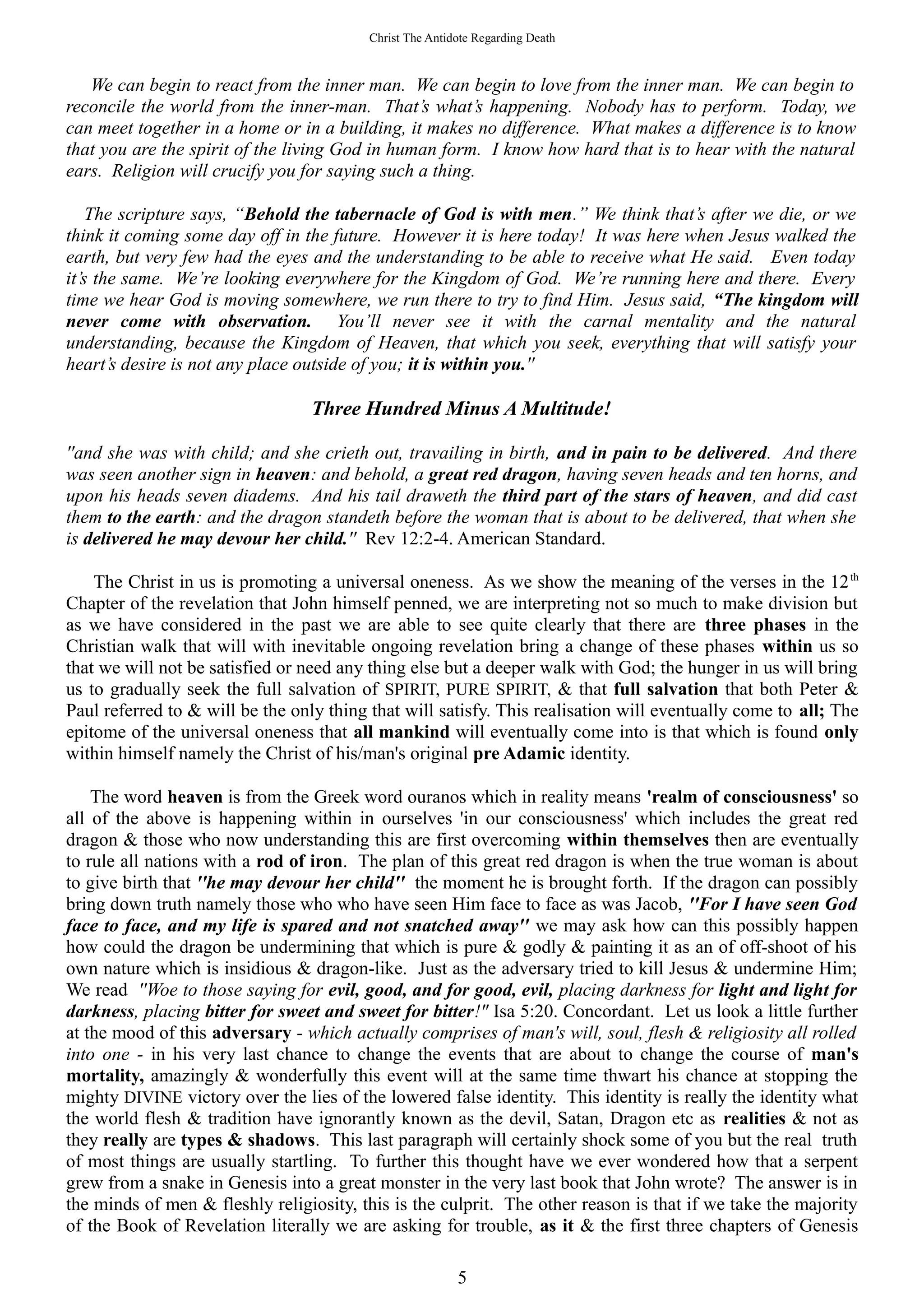 Christ The Antidote Regarding Death
We can begin to react from the inner man. We can begin to love from the inner man. We can begin to
reconcile the world from the inner-man. That’s what’s happening. Nobody has to perform. Today, we
can meet together in a home or in a building, it makes no difference. What makes a difference is to know
that you are the spirit of the living God in human form. I know how hard that is to hear with the natural
ears. Religion will crucify you for saying such a thing.
The scripture says, “Behold the tabernacle of God is with men.” We think that’s after we die, or we
think it coming some day off in the future. However it is here today! It was here when Jesus walked the
earth, but very few had the eyes and the understanding to be able to receive what He said. Even today
it’s the same. We’re looking everywhere for the Kingdom of God. We’re running here and there. Every
time we hear God is moving somewhere, we run there to try to find Him. Jesus said, “The kingdom will
never come with observation. You’ll never see it with the carnal mentality and the natural
understanding, because the Kingdom of Heaven, that which you seek, everything that will satisfy your
heart’s desire is not any place outside of you; it is within you.''
Three Hundred Minus A Multitude!
''and she was with child; and she crieth out, travailing in birth, and in pain to be delivered. And there
was seen another sign in heaven: and behold, a great red dragon, having seven heads and ten horns, and
upon his heads seven diadems. And his tail draweth the third part of the stars of heaven, and did cast
them to the earth: and the dragon standeth before the woman that is about to be delivered, that when she
is delivered he may devour her child.'' Rev 12:2-4. American Standard.
The Christ in us is promoting a universal oneness. As we show the meaning of the verses in the 12th
Chapter of the revelation that John himself penned, we are interpreting not so much to make division but
as we have considered in the past we are able to see quite clearly that there are three phases in the
Christian walk that will with inevitable ongoing revelation bring a change of these phases within us so
that we will not be satisfied or need any thing else but a deeper walk with God; the hunger in us will bring
us to gradually seek the full salvation of SPIRIT, PURE SPIRIT, & that full salvation that both Peter &
Paul referred to & will be the only thing that will satisfy. This realisation will eventually come to all; The
epitome of the universal oneness that all mankind will eventually come into is that which is found only
within himself namely the Christ of his/man's original pre Adamic identity.
The word heaven is from the Greek word ouranos which in reality means 'realm of consciousness' so
all of the above is happening within in ourselves 'in our consciousness' which includes the great red
dragon & those who now understanding this are first overcoming within themselves then are eventually
to rule all nations with a rod of iron. The plan of this great red dragon is when the true woman is about
to give birth that ''he may devour her child'' the moment he is brought forth. If the dragon can possibly
bring down truth namely those who who have seen Him face to face as was Jacob, ''For I have seen God
face to face, and my life is spared and not snatched away'' we may ask how can this possibly happen
how could the dragon be undermining that which is pure & godly & painting it as an of off-shoot of his
own nature which is insidious & dragon-like. Just as the adversary tried to kill Jesus & undermine Him;
We read ''Woe to those saying for evil, good, and for good, evil, placing darkness for light and light for
darkness, placing bitter for sweet and sweet for bitter!" Isa 5:20. Concordant. Let us look a little further
at the mood of this adversary - which actually comprises of man's will, soul, flesh & religiosity all rolled
into one - in his very last chance to change the events that are about to change the course of man's
mortality, amazingly & wonderfully this event will at the same time thwart his chance at stopping the
mighty DIVINE victory over the lies of the lowered false identity. This identity is really the identity what
the world flesh & tradition have ignorantly known as the devil, Satan, Dragon etc as realities & not as
they really are types & shadows. This last paragraph will certainly shock some of you but the real truth
of most things are usually startling. To further this thought have we ever wondered how that a serpent
grew from a snake in Genesis into a great monster in the very last book that John wrote? The answer is in
the minds of men & fleshly religiosity, this is the culprit. The other reason is that if we take the majority
of the Book of Revelation literally we are asking for trouble, as it & the first three chapters of Genesis
5
 