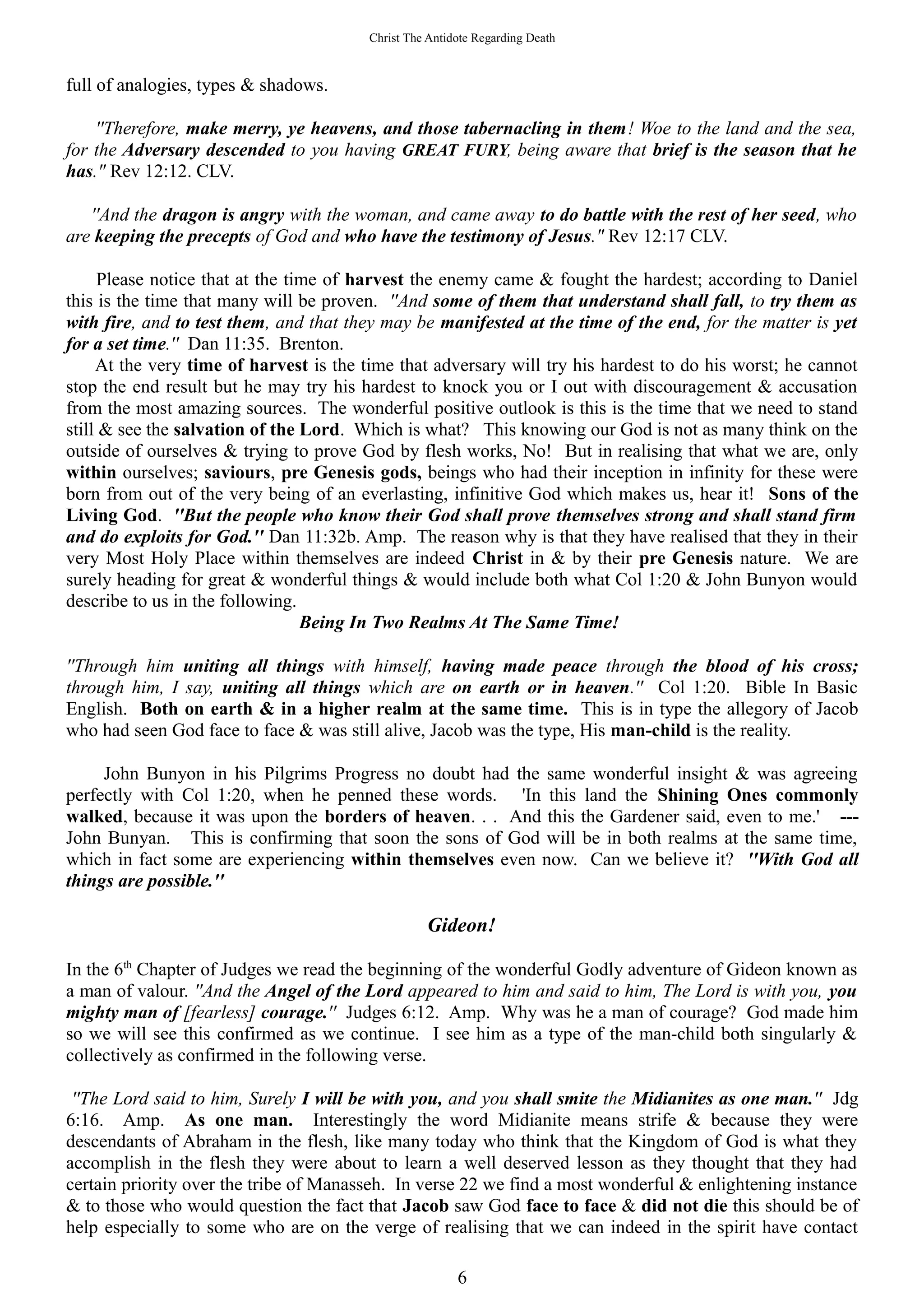 Christ The Antidote Regarding Death
full of analogies, types & shadows.
''Therefore, make merry, ye heavens, and those tabernacling in them! Woe to the land and the sea,
for the Adversary descended to you having GREAT FURY, being aware that brief is the season that he
has." Rev 12:12. CLV.
''And the dragon is angry with the woman, and came away to do battle with the rest of her seed, who
are keeping the precepts of God and who have the testimony of Jesus." Rev 12:17 CLV.
Please notice that at the time of harvest the enemy came & fought the hardest; according to Daniel
this is the time that many will be proven. ''And some of them that understand shall fall, to try them as
with fire, and to test them, and that they may be manifested at the time of the end, for the matter is yet
for a set time.'' Dan 11:35. Brenton.
At the very time of harvest is the time that adversary will try his hardest to do his worst; he cannot
stop the end result but he may try his hardest to knock you or I out with discouragement & accusation
from the most amazing sources. The wonderful positive outlook is this is the time that we need to stand
still & see the salvation of the Lord. Which is what? This knowing our God is not as many think on the
outside of ourselves & trying to prove God by flesh works, No! But in realising that what we are, only
within ourselves; saviours, pre Genesis gods, beings who had their inception in infinity for these were
born from out of the very being of an everlasting, infinitive God which makes us, hear it! Sons of the
Living God. ''But the people who know their God shall prove themselves strong and shall stand firm
and do exploits for God.'' Dan 11:32b. Amp. The reason why is that they have realised that they in their
very Most Holy Place within themselves are indeed Christ in & by their pre Genesis nature. We are
surely heading for great & wonderful things & would include both what Col 1:20 & John Bunyon would
describe to us in the following.
Being In Two Realms At The Same Time!
''Through him uniting all things with himself, having made peace through the blood of his cross;
through him, I say, uniting all things which are on earth or in heaven.'' Col 1:20. Bible In Basic
English. Both on earth & in a higher realm at the same time. This is in type the allegory of Jacob
who had seen God face to face & was still alive, Jacob was the type, His man-child is the reality.
John Bunyon in his Pilgrims Progress no doubt had the same wonderful insight & was agreeing
perfectly with Col 1:20, when he penned these words. 'In this land the Shining Ones commonly
walked, because it was upon the borders of heaven. . . And this the Gardener said, even to me.' ---
John Bunyan. This is confirming that soon the sons of God will be in both realms at the same time,
which in fact some are experiencing within themselves even now. Can we believe it? ''With God all
things are possible.''
Gideon!
In the 6th
Chapter of Judges we read the beginning of the wonderful Godly adventure of Gideon known as
a man of valour. ''And the Angel of the Lord appeared to him and said to him, The Lord is with you, you
mighty man of [fearless] courage.'' Judges 6:12. Amp. Why was he a man of courage? God made him
so we will see this confirmed as we continue. I see him as a type of the man-child both singularly &
collectively as confirmed in the following verse.
''The Lord said to him, Surely I will be with you, and you shall smite the Midianites as one man.'' Jdg
6:16. Amp. As one man. Interestingly the word Midianite means strife & because they were
descendants of Abraham in the flesh, like many today who think that the Kingdom of God is what they
accomplish in the flesh they were about to learn a well deserved lesson as they thought that they had
certain priority over the tribe of Manasseh. In verse 22 we find a most wonderful & enlightening instance
& to those who would question the fact that Jacob saw God face to face & did not die this should be of
help especially to some who are on the verge of realising that we can indeed in the spirit have contact
6
 