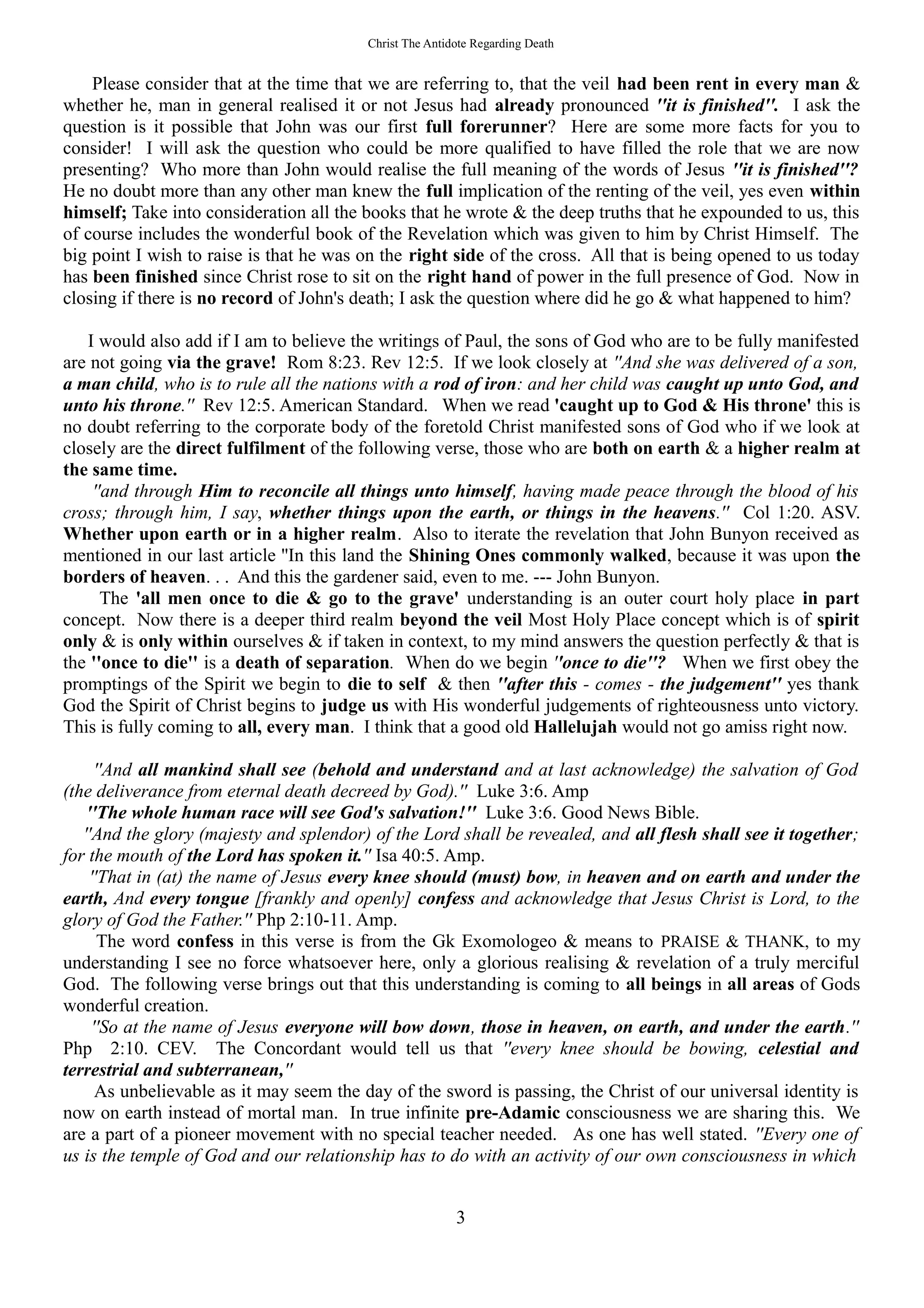 Christ The Antidote Regarding Death
Please consider that at the time that we are referring to, that the veil had been rent in every man &
whether he, man in general realised it or not Jesus had already pronounced ''it is finished''. I ask the
question is it possible that John was our first full forerunner? Here are some more facts for you to
consider! I will ask the question who could be more qualified to have filled the role that we are now
presenting? Who more than John would realise the full meaning of the words of Jesus ''it is finished''?
He no doubt more than any other man knew the full implication of the renting of the veil, yes even within
himself; Take into consideration all the books that he wrote & the deep truths that he expounded to us, this
of course includes the wonderful book of the Revelation which was given to him by Christ Himself. The
big point I wish to raise is that he was on the right side of the cross. All that is being opened to us today
has been finished since Christ rose to sit on the right hand of power in the full presence of God. Now in
closing if there is no record of John's death; I ask the question where did he go & what happened to him?
I would also add if I am to believe the writings of Paul, the sons of God who are to be fully manifested
are not going via the grave! Rom 8:23. Rev 12:5. If we look closely at ''And she was delivered of a son,
a man child, who is to rule all the nations with a rod of iron: and her child was caught up unto God, and
unto his throne.'' Rev 12:5. American Standard. When we read 'caught up to God & His throne' this is
no doubt referring to the corporate body of the foretold Christ manifested sons of God who if we look at
closely are the direct fulfilment of the following verse, those who are both on earth & a higher realm at
the same time.
''and through Him to reconcile all things unto himself, having made peace through the blood of his
cross; through him, I say, whether things upon the earth, or things in the heavens.'' Col 1:20. ASV.
Whether upon earth or in a higher realm. Also to iterate the revelation that John Bunyon received as
mentioned in our last article ''In this land the Shining Ones commonly walked, because it was upon the
borders of heaven. . . And this the gardener said, even to me. --- John Bunyon.
The 'all men once to die & go to the grave' understanding is an outer court holy place in part
concept. Now there is a deeper third realm beyond the veil Most Holy Place concept which is of spirit
only & is only within ourselves & if taken in context, to my mind answers the question perfectly & that is
the ''once to die'' is a death of separation. When do we begin ''once to die''? When we first obey the
promptings of the Spirit we begin to die to self & then ''after this - comes - the judgement'' yes thank
God the Spirit of Christ begins to judge us with His wonderful judgements of righteousness unto victory.
This is fully coming to all, every man. I think that a good old Hallelujah would not go amiss right now.
''And all mankind shall see (behold and understand and at last acknowledge) the salvation of God
(the deliverance from eternal death decreed by God).'' Luke 3:6. Amp
''The whole human race will see God's salvation!'' Luke 3:6. Good News Bible.
''And the glory (majesty and splendor) of the Lord shall be revealed, and all flesh shall see it together;
for the mouth of the Lord has spoken it.'' Isa 40:5. Amp.
''That in (at) the name of Jesus every knee should (must) bow, in heaven and on earth and under the
earth, And every tongue [frankly and openly] confess and acknowledge that Jesus Christ is Lord, to the
glory of God the Father.'' Php 2:10-11. Amp.
The word confess in this verse is from the Gk Exomologeo & means to PRAISE & THANK, to my
understanding I see no force whatsoever here, only a glorious realising & revelation of a truly merciful
God. The following verse brings out that this understanding is coming to all beings in all areas of Gods
wonderful creation.
''So at the name of Jesus everyone will bow down, those in heaven, on earth, and under the earth.''
Php 2:10. CEV. The Concordant would tell us that ''every knee should be bowing, celestial and
terrestrial and subterranean,''
As unbelievable as it may seem the day of the sword is passing, the Christ of our universal identity is
now on earth instead of mortal man. In true infinite pre-Adamic consciousness we are sharing this. We
are a part of a pioneer movement with no special teacher needed. As one has well stated. ''Every one of
us is the temple of God and our relationship has to do with an activity of our own consciousness in which
3
 