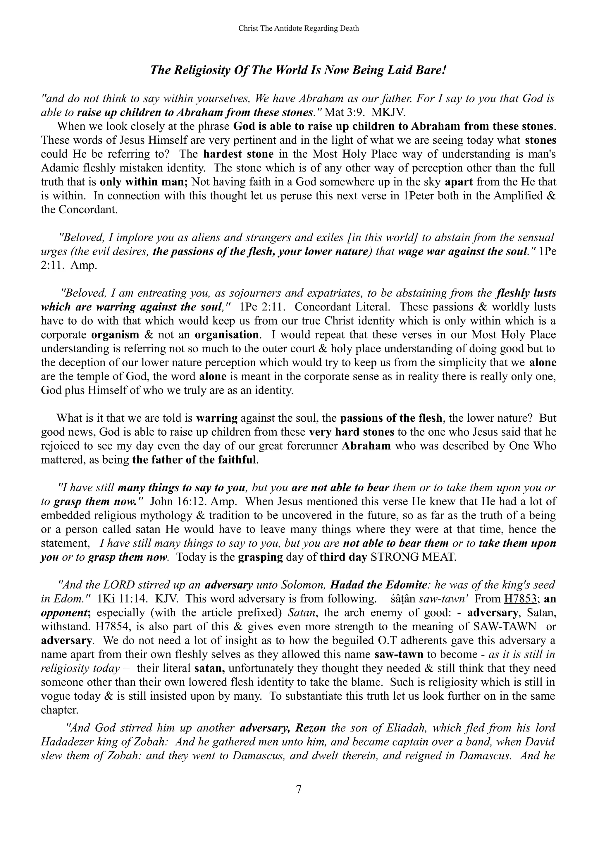 Christ The Antidote Regarding Death
The Religiosity Of The World Is Now Being Laid Bare!
''and do not think to say within yourselves, We have Abraham as our father. For I say to you that God is
able to raise up children to Abraham from these stones.'' Mat 3:9. MKJV.
When we look closely at the phrase God is able to raise up children to Abraham from these stones.
These words of Jesus Himself are very pertinent and in the light of what we are seeing today what stones
could He be referring to? The hardest stone in the Most Holy Place way of understanding is man's
Adamic fleshly mistaken identity. The stone which is of any other way of perception other than the full
truth that is only within man; Not having faith in a God somewhere up in the sky apart from the He that
is within. In connection with this thought let us peruse this next verse in 1Peter both in the Amplified &
the Concordant.
''Beloved, I implore you as aliens and strangers and exiles [in this world] to abstain from the sensual
urges (the evil desires, the passions of the flesh, your lower nature) that wage war against the soul.'' 1Pe
2:11. Amp.
''Beloved, I am entreating you, as sojourners and expatriates, to be abstaining from the fleshly lusts
which are warring against the soul,'' 1Pe 2:11. Concordant Literal. These passions & worldly lusts
have to do with that which would keep us from our true Christ identity which is only within which is a
corporate organism & not an organisation. I would repeat that these verses in our Most Holy Place
understanding is referring not so much to the outer court & holy place understanding of doing good but to
the deception of our lower nature perception which would try to keep us from the simplicity that we alone
are the temple of God, the word alone is meant in the corporate sense as in reality there is really only one,
God plus Himself of who we truly are as an identity.
What is it that we are told is warring against the soul, the passions of the flesh, the lower nature? But
good news, God is able to raise up children from these very hard stones to the one who Jesus said that he
rejoiced to see my day even the day of our great forerunner Abraham who was described by One Who
mattered, as being the father of the faithful.
''I have still many things to say to you, but you are not able to bear them or to take them upon you or
to grasp them now.'' John 16:12. Amp. When Jesus mentioned this verse He knew that He had a lot of
embedded religious mythology & tradition to be uncovered in the future, so as far as the truth of a being
or a person called satan He would have to leave many things where they were at that time, hence the
statement, I have still many things to say to you, but you are not able to bear them or to take them upon
you or to grasp them now. Today is the grasping day of third day STRONG MEAT.
''And the LORD stirred up an adversary unto Solomon, Hadad the Edomite: he was of the king's seed
in Edom.'' 1Ki 11:14. KJV. This word adversary is from following. śâṭân saw-tawn' From H7853; an
opponent; especially (with the article prefixed) Satan, the arch enemy of good: - adversary, Satan,
withstand. H7854, is also part of this & gives even more strength to the meaning of SAW-TAWN or
adversary. We do not need a lot of insight as to how the beguiled O.T adherents gave this adversary a
name apart from their own fleshly selves as they allowed this name saw-tawn to become - as it is still in
religiosity today – their literal satan, unfortunately they thought they needed & still think that they need
someone other than their own lowered flesh identity to take the blame. Such is religiosity which is still in
vogue today & is still insisted upon by many. To substantiate this truth let us look further on in the same
chapter.
''And God stirred him up another adversary, Rezon the son of Eliadah, which fled from his lord
Hadadezer king of Zobah: And he gathered men unto him, and became captain over a band, when David
slew them of Zobah: and they went to Damascus, and dwelt therein, and reigned in Damascus. And he
7
 