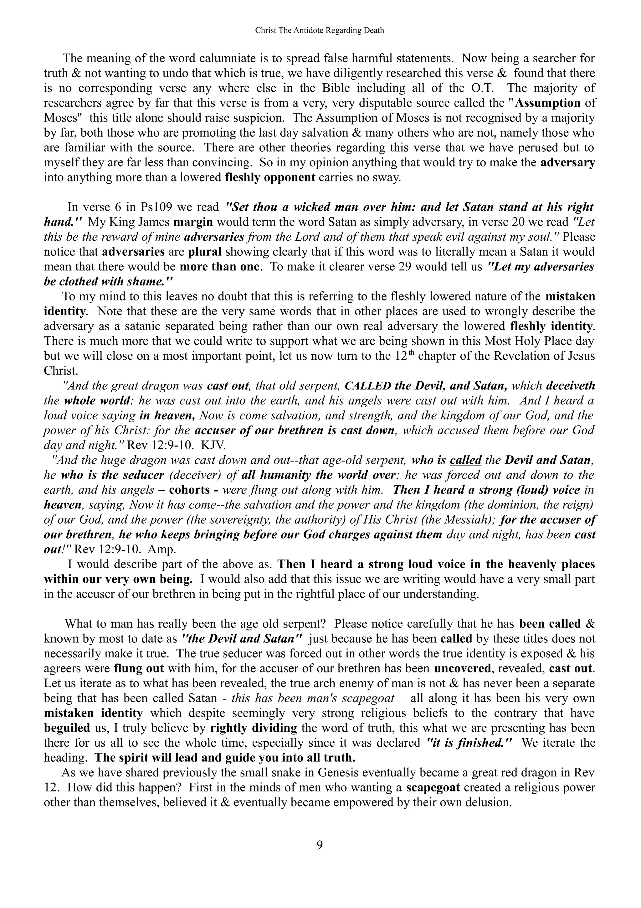 Christ The Antidote Regarding Death
The meaning of the word calumniate is to spread false harmful statements. Now being a searcher for
truth & not wanting to undo that which is true, we have diligently researched this verse & found that there
is no corresponding verse any where else in the Bible including all of the O.T. The majority of
researchers agree by far that this verse is from a very, very disputable source called the ''Assumption of
Moses'' this title alone should raise suspicion. The Assumption of Moses is not recognised by a majority
by far, both those who are promoting the last day salvation & many others who are not, namely those who
are familiar with the source. There are other theories regarding this verse that we have perused but to
myself they are far less than convincing. So in my opinion anything that would try to make the adversary
into anything more than a lowered fleshly opponent carries no sway.
In verse 6 in Ps109 we read ''Set thou a wicked man over him: and let Satan stand at his right
hand.'' My King James margin would term the word Satan as simply adversary, in verse 20 we read ''Let
this be the reward of mine adversaries from the Lord and of them that speak evil against my soul.'' Please
notice that adversaries are plural showing clearly that if this word was to literally mean a Satan it would
mean that there would be more than one. To make it clearer verse 29 would tell us ''Let my adversaries
be clothed with shame.''
To my mind to this leaves no doubt that this is referring to the fleshly lowered nature of the mistaken
identity. Note that these are the very same words that in other places are used to wrongly describe the
adversary as a satanic separated being rather than our own real adversary the lowered fleshly identity.
There is much more that we could write to support what we are being shown in this Most Holy Place day
but we will close on a most important point, let us now turn to the 12th
chapter of the Revelation of Jesus
Christ.
''And the great dragon was cast out, that old serpent, CALLED the Devil, and Satan, which deceiveth
the whole world: he was cast out into the earth, and his angels were cast out with him. And I heard a
loud voice saying in heaven, Now is come salvation, and strength, and the kingdom of our God, and the
power of his Christ: for the accuser of our brethren is cast down, which accused them before our God
day and night.'' Rev 12:9-10. KJV.
''And the huge dragon was cast down and out--that age-old serpent, who is called the Devil and Satan,
he who is the seducer (deceiver) of all humanity the world over; he was forced out and down to the
earth, and his angels – cohorts - were flung out along with him. Then I heard a strong (loud) voice in
heaven, saying, Now it has come--the salvation and the power and the kingdom (the dominion, the reign)
of our God, and the power (the sovereignty, the authority) of His Christ (the Messiah); for the accuser of
our brethren, he who keeps bringing before our God charges against them day and night, has been cast
out!'' Rev 12:9-10. Amp.
I would describe part of the above as. Then I heard a strong loud voice in the heavenly places
within our very own being. I would also add that this issue we are writing would have a very small part
in the accuser of our brethren in being put in the rightful place of our understanding.
What to man has really been the age old serpent? Please notice carefully that he has been called &
known by most to date as ''the Devil and Satan'' just because he has been called by these titles does not
necessarily make it true. The true seducer was forced out in other words the true identity is exposed & his
agreers were flung out with him, for the accuser of our brethren has been uncovered, revealed, cast out.
Let us iterate as to what has been revealed, the true arch enemy of man is not & has never been a separate
being that has been called Satan - this has been man's scapegoat – all along it has been his very own
mistaken identity which despite seemingly very strong religious beliefs to the contrary that have
beguiled us, I truly believe by rightly dividing the word of truth, this what we are presenting has been
there for us all to see the whole time, especially since it was declared ''it is finished.'' We iterate the
heading. The spirit will lead and guide you into all truth.
As we have shared previously the small snake in Genesis eventually became a great red dragon in Rev
12. How did this happen? First in the minds of men who wanting a scapegoat created a religious power
other than themselves, believed it & eventually became empowered by their own delusion.
9
 