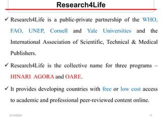Research4Life
 Research4Life is a public-private partnership of the WHO,
FAO, UNEP, Cornell and Yale Universities and the
International Association of Scientific, Technical & Medical
Publishers.
 Research4Life is the collective name for three programs –
HINARI, AGORA and OARE.
 It provides developing countries with free or low cost access
to academic and professional peer-reviewed content online.
11
6/14/2024
 