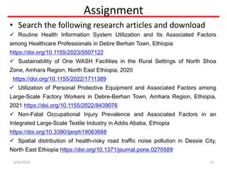 Assignment
• Search the following research articles and download
 Routine Health Information System Utilization and Its Associated Factors
among Healthcare Professionals in Debre Berhan Town, Ethiopia
https://doi.org/10.1155/2023/5507122
 Sustainability of One WASH Facilities in the Rural Settings of North Shoa
Zone, Amhara Region, North East Ethiopia, 2020
https://doi.org/10.1155/2022/1711389
 Utilization of Personal Protective Equipment and Associated Factors among
Large-Scale Factory Workers in Debre-Berhan Town, Amhara Region, Ethiopia,
2021 https://doi.org/10.1155/2022/8439076
 Non-Fatal Occupational Injury Prevalence and Associated Factors in an
Integrated Large-Scale Textile Industry in Addis Ababa, Ethiopia
https://doi.org/10.3390/ijerph19063688
 Spatial distribution of health-risky road traffic noise pollution in Dessie City,
North East Ethiopia https://doi.org/10.1371/journal.pone.0270589
6/14/2024 13
 