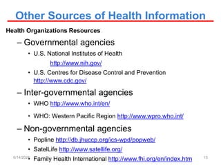 Other Sources of Health Information
Health Organizations Resources
– Governmental agencies
• U.S. National Institutes of Health
http://www.nih.gov/
• U.S. Centres for Disease Control and Prevention
http://www.cdc.gov/
– Inter-governmental agencies
• WHO http://www.who.int/en/
• WHO: Western Pacific Region http://www.wpro.who.int/
– Non-governmental agencies
• Popline http://db.jhuccp.org/ics-wpd/popweb/
• SatelLife http://www.satellife.org/
• Family Health International http://www.fhi.org/en/index.htm 15
6/14/2024
 