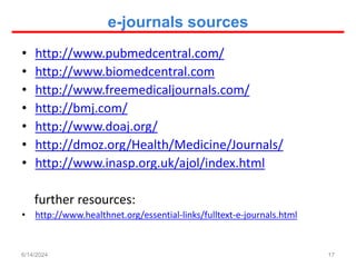 e-journals sources
• http://www.pubmedcentral.com/
• http://www.biomedcentral.com
• http://www.freemedicaljournals.com/
• http://bmj.com/
• http://www.doaj.org/
• http://dmoz.org/Health/Medicine/Journals/
• http://www.inasp.org.uk/ajol/index.html
further resources:
• http://www.healthnet.org/essential-links/fulltext-e-journals.html
17
6/14/2024
 