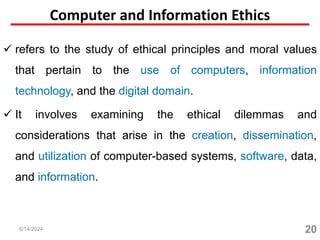 Computer and Information Ethics
 refers to the study of ethical principles and moral values
that pertain to the use of computers, information
technology, and the digital domain.
 It involves examining the ethical dilemmas and
considerations that arise in the creation, dissemination,
and utilization of computer-based systems, software, data,
and information.
20
6/14/2024
 